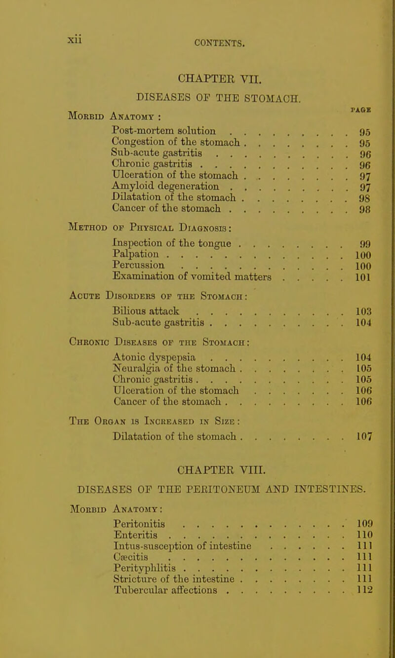 Xll CHAPTER VII. DISEASES OP THE STOMACH. Morbid Anatomt : Post-mortem solution 95 Congestion of the stomach 95 Sub-acute gastritis 06 Chronic gastritis 96 Ulceration of the stomach 97 Amyloid degeneration 97 Dilatation of the stomach 98 Cancer of the stomach 98 Method op Physical Diagnosis: Inspection of the tongue 99 Palpation 100 Percussion 100 Examination of vomited matters 101 AcDTE Disorders op the Stomach : Bilious attack 103 Sub-acute gastritis 104 Cheokio Diseases of the Stomach; Atonic dyspepsia 104 Neuralgia of the stomach 105 Chronic gastritis 105 Ulceration of the stomach 106 Cancer of the stomach 106 The Organ is Increased in Size : Dilatation of the stomach 107 CHAPTER VIII. DISEASES OF THE PERITONEUM AND INTESTINES. Morbid Anatomy: Peritonitis 109 Enteritis 110 Intus-susception of intestine Ill Caecitis Ill Perityphlitis Ill Stricture of the intestine Ill Tubercular affections 112