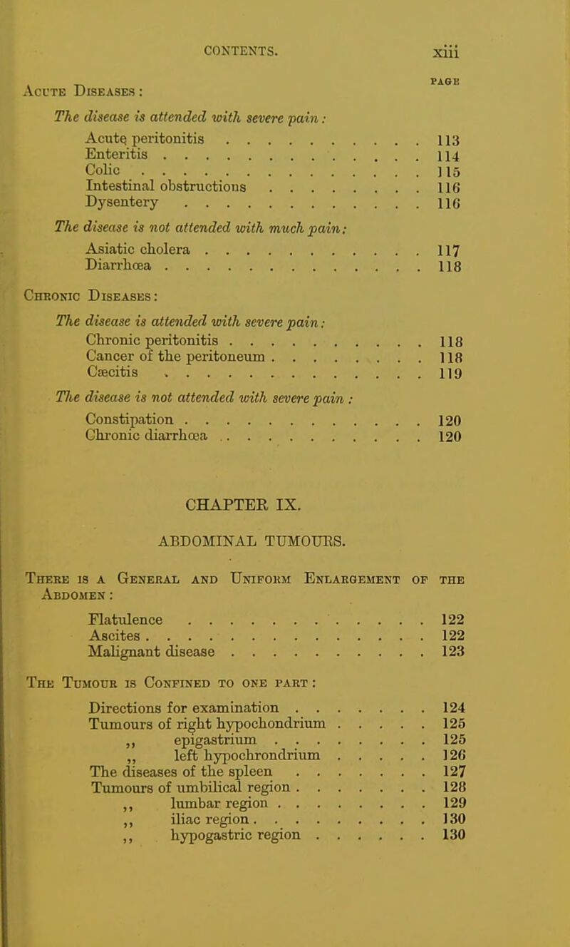 PAGE ACUTE Diseases : The disease is attended with severe pain : AcutQ peritonitis 113 Enteritis 114 Colic 115 Intestinal obstructions 116 Dysentery 116 The disease is not attended with much pain; Asiatic cholera 117 Diarrhoea 118 Chronic Diseases: The disease is attended with severe pain: Chronic peritonitis 118 Cancer of the peritoneum 118 Cfecitis 119 TJie disease is not attended with severe pain : Constipation 120 Chronic diarrhoea 120 CHAPTER IX. ABDOMINAL TUMOURS. There is a General and Uniform Enlargement op the Abdomen: Flatulence 122 Ascites 122 Malignant disease 123 The Tujiour is Confined to one part : Directions for examination 124 Tumours of right hypochondrium 125 epigastrium 125 „ left hypochrondrium 126 The diseases of the spleen 127 Tumours of umbilical region 128 ,, lumbar region 129 ,, iliac region 130 ,, hypogastric region 130