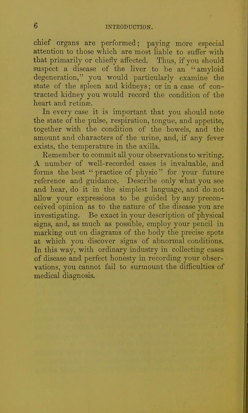 chief organs are performed; paying more especial attention to those which are most liable to suffer with that primarily or chiefly affected. Thus, if you should suspect a disease of the liver to be an amyloid degeneration, you would particularly examine the state of the spleen and kidneys; or in a case of con- tracted kidney you would record the condition of the heart and retinaj. In every case it is important that you should note the state of the pulse, respiration, tongue, and appetite, together with the condition of the bowels, and the amount and characters of the urine, and, if any fever exists, the temperature in the axilla. Remember to commit all your observations to writing. A number of well-recorded cases is invaluable, and forms the best practice of physic for your future reference and guidance. Describe only what you see and hear, do it in the simplest language, and do not allow your expressions to be guided by any precon- ceived opinion as to the nature of the disease you are investigating. Be exact in your description of physical signs, and, as much as possible, employ your pencil in marking out on diagrams of the body the precise spots at which you discover signs of abnormal conditions. In this way, with ordinary industry in collecting cases of disease and perfect honesty in recording your obser- vations, you cannot fail to surmount the difficulties of medical diagnosis.