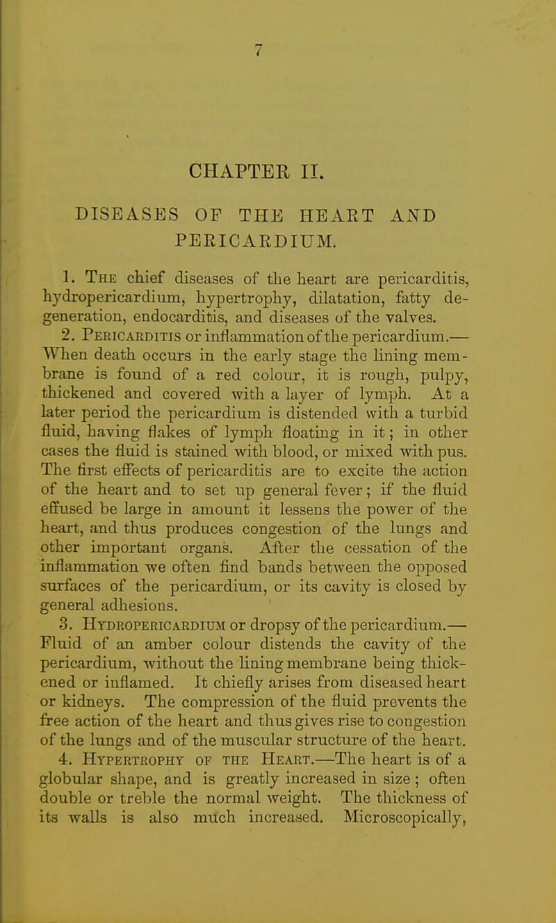 CHAPTER II. DISEASES OP THE HEART AND PERICAEDIUM. 1. The chief diseases of the heart are pericarditis, hydropericardimn, hypertrophy, dilatation, fatty de- generation, endocarditis, and diseases of the valves. 2. Pericarditis or inflammation of the pericardium.— When death occurs in the early stage the lining mem- brane is found of a red colour, it is rough, pulpy, thickened and covered with a layer of lymph. At a later period the pericardium is distended with a tm-bid fluid, having flakes of lymph floating in it; in other cases the fluid is stained with blood, or mixed with pus. The first effects of pericarditis are to excite the action of the heart and to set up general fever; if the fliiid effused be large in amount it lessens the power of the heart, and thus produces congestion of the lungs and other important organs. After the cessation of the inflammation we often find bands between the opposed surfaces of the pericardium, or its cavity is closed by general adhesions. 3. Htdropericardium or dropsy of the pericardium.— Fluid of an amber colour distends the cavity of the pericardium, without the lining membrane being thick- ened or inflamed. It chiefly arises from diseased heart or kidneys. The compression of the fluid prevents the free action of the heart and thus gives rise to congestion of the lungs and of the muscular structure of the heart. 4. Hypertrophy of the Heart.—The heart is of a globular shape, and is greatly increased in size ; often double or treble the normal Aveight. The thickness of its waUs is also much increased. Microscopically,