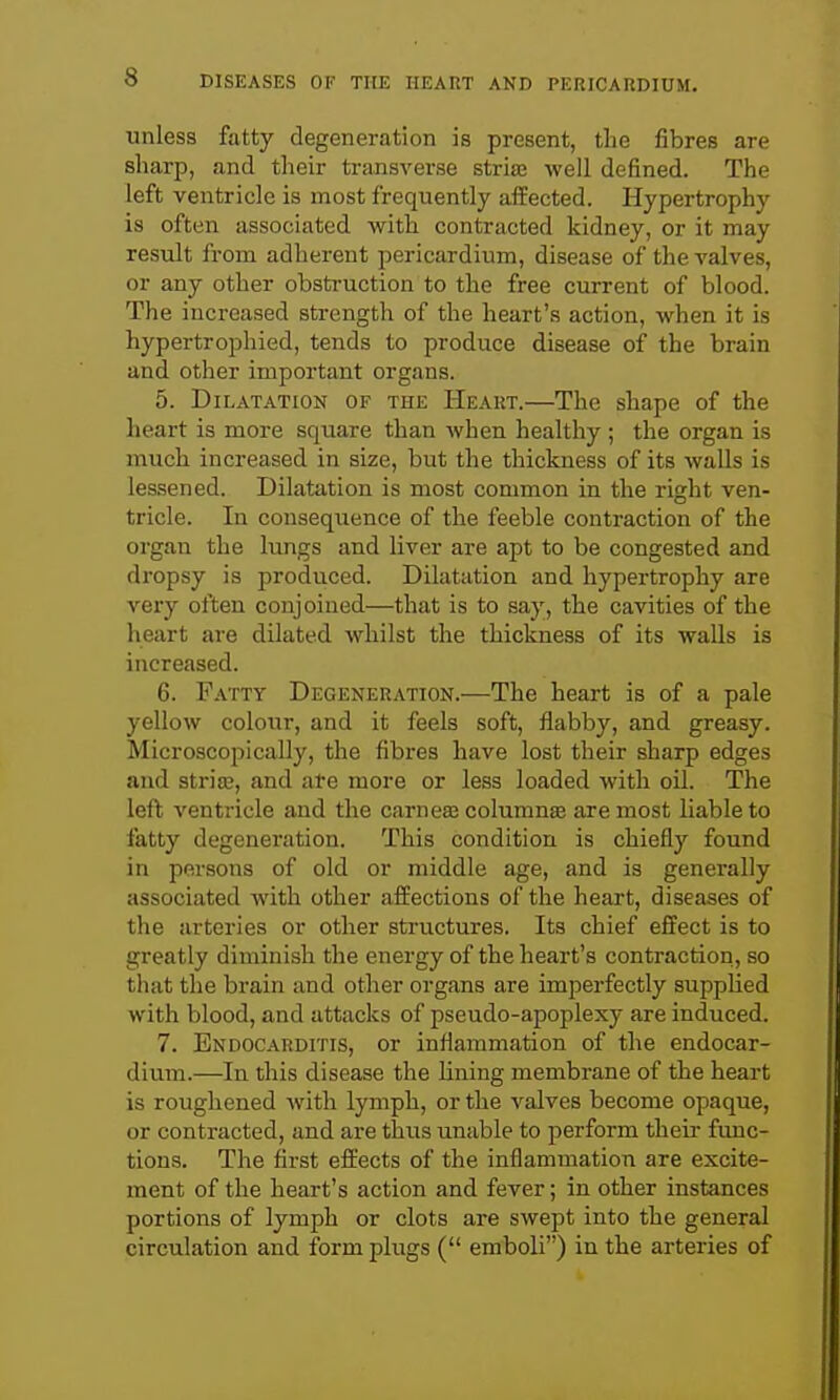 unless fatty degeneration is present, the fibres are sharp, and their transverse stria; well defined. The left ventricle is most frequently affected. Hypertrophy is often associated with contracted kidney, or it may result from adherent pericardium, disease of the valves, or any other obsti-uction to the free current of blood. The increased strength of the heart's action, when it is hypertrophied, tends to produce disease of the brain and other important organs. 5. Dilatation of the Heart.—The shape of the heart is more square than when healthy ; the organ is much increased in size, but the thickness of its walls is lessened. Dilatation is most common in the right ven- tricle. In consequence of the feeble contraction of the organ the lungs and liver are apt to be congested and dropsy is produced. Dilatation and hypertrophy are very often conjoined—that is to say, the cavities of the heart are dilated whilst the thickness of its walls is increased. 6. Patty Degeneration.—The heart is of a pale yellow colour, and it feels soft, flabby, and greasy. Microscopically, the fibres have lost their sharp edges and stria;, and ate more or less loaded with oil. The left ventricle and the earner columns are most liable to fatty degeneration. This condition is chiefly found in persons of old or middle age, and is generally associated with other affections of the heart, diseases of the arteries or other structures. Its chief effect is to greatly diminish the energy of the heart's contraction, so that the brain and other organs are imperfectly supplied with blood, and attacks of pseudo-apoplexy are induced. 7. Endocarditis, or inflammation of the endocar- dium.—In this disease the lining membrane of the heart is roughened with lymph, or the valves become opaque, or contracted, and are thus unable to perform their func- tions. The first effects of the inflammation are excite- ment of the heart's action and fever; in other instances portions of lymph or clots are swept into the general circulation and form plugs ( emboli) in the arteries of
