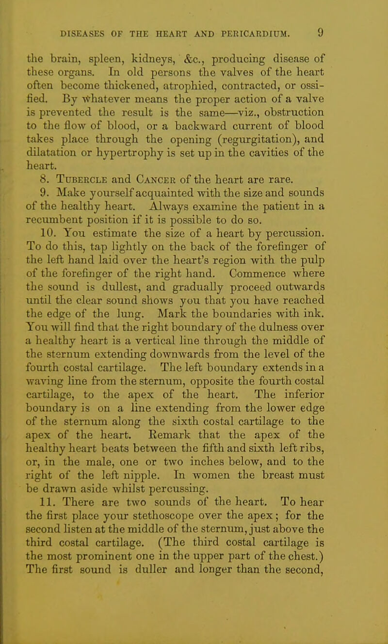 the brain, spleen, kidneys, &c., producing disease of these organs. In old persons the valves of the heart often become thickened, atrophied, contracted, or ossi- fied. By ■s^'hatever means the proper action of a valve is prevented the result is the same—^viz., obstruction to the flow of blood, or a backward current of blood takes place through the opening (regiurgitation), and dilatation or hypertrophy is set up in the cavities of the heart. 8. Tubercle and Cancer of the heart are rare. 9. Make yourself acquainted with the size and sounds of the healthy heart. Always examine the patient in a recumbent position if it is possible to do so. 10. You estimate the size of a heart by percussion. To do this, tap lightly on the back of the forefinger of the lefi; hand laid over the heart's region with the pulp of the forefinger of the right hand. Commence where the sound is dullest, and gradually proceed outwards until the clear sound shows you that you have reached the edge of the lung. Mark the boundaries with ink. You will find that the right boundary of the dulness over a healthy heart is a vertical line through the middle of the sternum extending downwards from the level of the fourth costal cartilage. The left boundary extends in a waving line from the sternum, opposite the fourth costal cartilage, to tlie apex of the heart. The inferior boundary is on a line extending from the lower edge of the sternum along the sixth costal cartilage to the apex of the heart. Remark that the apex of the healthy heart beats between the fifth and sixth left ribs, or, in the male, one or two inches below, and to the right of the left nipple. In women the breast must be drawn aside whilst percussing. 11. There are two sounds of the heart. To hear the first place your stethoscope over the apex; for the second listen at the middle of the sternum, just above the third costal cartilage. (The third costal cartilage is the most prominent one in the upper part of the chest.) The first sound is duller and longer than the second,