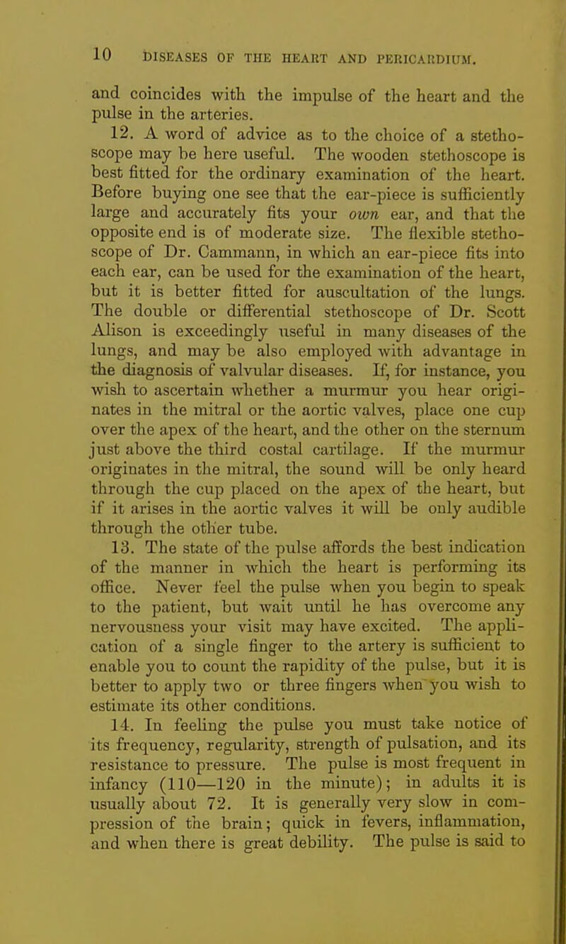 and coincides with the impulse of the heart and the pulse in the arteries. 12. A word of advice as to the choice of a stetho- scope may be here useful. The wooden stethoscope is best fitted for the ordinary examination of the heart. Before buying one see that the ear-piece is sufficiently large and accurately fits your own ear, and that tlie opposite end is of moderate size. The flexible stetho- scope of Dr. Cammann, in which an ear-piece fits into each ear, can be used for the examination of the heart, but it is better fitted for auscultation of the lungs. The double or differential stethoscope of Dr. Scott Alison is exceedingly useful in many diseases of the lungs, and may be also employed with advantage in the diagnosis of valvular diseases. If, for instance, you wish to ascertain whether a murmur you hear origi- nates in the mitral or the aortic valves, place one cup over the apex of the heart, and the other on the sternum just above the third costal cartilage. If the murmur originates in the mitral, the sound will be only heard through the cup placed on the apex of the heart, but if it arises in the aortic valves it wUl be only audible through the other tube. 13. The state of the pulse affords the best indication of the manner in which the heart is performing its office. Never feel the pulse when you iDCgin to speak to the patient, but wait until he has overcome any nervousness your visit may have excited. The appli- cation of a single finger to the artery is sufficient to enable you to count the rapidity of the pulse, but it is better to apply two or three fingers when you wish to estimate its other conditions. 14. In feeling the pulse you must take notice of its frequency, regularity, strength of pulsation, and its resistance to pressure. The pulse is most frequent in infancy (110—120 in the minute); in adults it is usually about 72. It is generally very slow in com- pression of the brain; quick in fevers, inflammation, and when there is great debility. The pulse is said to