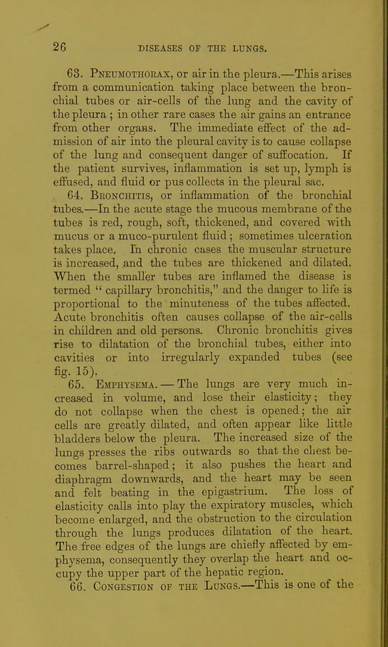63. Pneumothorax, or air in the pleura.—This arises from a communication taking place between the bron- chial tubes or air-cells of the lung and the cavity of the pleura ; in other rare cases the air gains an entrance from other organs. The immediate effect of the ad- mission of air into the pleural cavity is to cause collapse of the lung and consequent danger of sufEocation. If the patient sm^vives, inflammation is set up, lymph is effused, and fluid or pus collects in the pleural sac. , 64. Bronchitis, or inflammation of the bronchial tubes.—In the acute stage the mucous membrane of the tubes is red, rough, soft, thickened, and covered with mucus or a muco-purulent fluid; sometimes ulceration takes place. In chronic cases the muscular structure is increased, and the tubes are thickened and dilated. When the smaller tubes are inflamed the disease is termed  capillary bronchitis, and the danger to life is proportional to the minuteness of the tubes affected. Acute bronchitis often causes collapse of the air-cells in children and old persons. Chronic bronchitis gives rise to dilatation of the bronchial tubes, either into cavities or into irregularly expanded tubes (see fig. 15). 65. Emphysema. — The lungs are very much in- creased in volume, and lose their elasticity; they do not collapse when the chest is opened; the air cells are greatly dilated, and often appear lil^e little bladders below the pleura. The increased size of the lungs presses the ribs outwards so that the chest be- comes barrel-shaped; it also pushes the heart and diaphragm downwards, and the heart may be seen and felt beating in the epigastrium. The loss of elasticity calls into play the expiratory muscles, which become enlarged, and the obstruction to the circulation through the lungs produces dilatation of the heart. The free edges of the lungs are chiefly affected by em- physema, consequently they overlap the heart and oc- cupy the upper part of the hepatic region. 66. Congestion of the Lungs.—This is one of the
