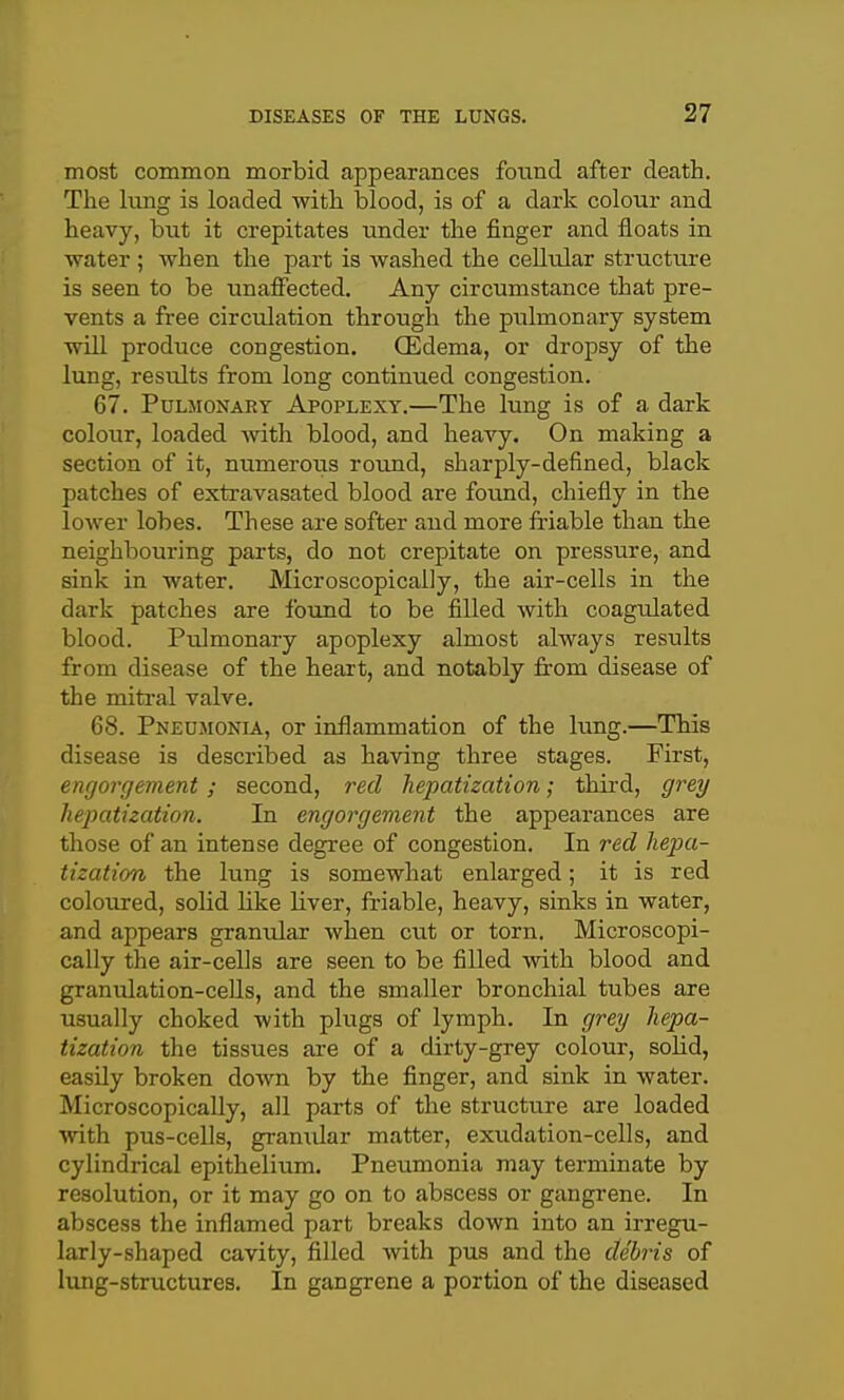 most common morbid appearances found after death. The lung is loaded with blood, is of a dark colour and heavy, but it crepitates under the finger and floats in water ; when the part is washed the cellular structure is seen to be unaffected. Any circumstance that pre- vents a free circulation through the pulmonary system will produce congestion. Oedema, or dropsy of the lung, results from long continued congestion. 67. Pulmonary Apoplexy.—The lung is of a dark colour, loaded with blood, and heavy. On making a section of it, numeroiis round, sharply-defined, black patches of extravasated blood are found, chiefly in the lower lobes. These are softer and more friable than the neighbouring parts, do not crepitate on pressure, and sink in water. Microscopically, the air-cells in the dark patches are foimd to be filled with coagulated blood. Pulmonary apoplexy almost always results from disease of the heart, and notably from disease of the mitral valve. 68. Pneumonia, or inflammation of the lung.—This disease is described as having three stages. First, engorgement; second, red hepatization; third, grey hepatization. In engorgement the appearances are those of an intense degree of congestion. In red hepa- tization the lung is somewhat enlarged; it is red coloured, solid like liver, friable, heavy, sinks in water, and appears granular when cut or torn. Microscopi- cally the air-cells are seen to be filled with blood and granulation-cells, and the smaller bronchial tubes are usually choked with plugs of lymph. In grey hepa- tization the tissues are of a dirty-grey colour, solid, easily broken doAvn by the finger, and sink in water. Microscopically, all parts of the structure are loaded with pus-cells, granular matter, exudation-cells, and cylindrical epithelium. Pneumonia may terminate by resolution, or it may go on to abscess or gangrene. In abscess the inflamed part breaks down into an irregu- larly-shaped cavity, filled with pus and the debris of lung-structures. In gangrene a portion of the diseased