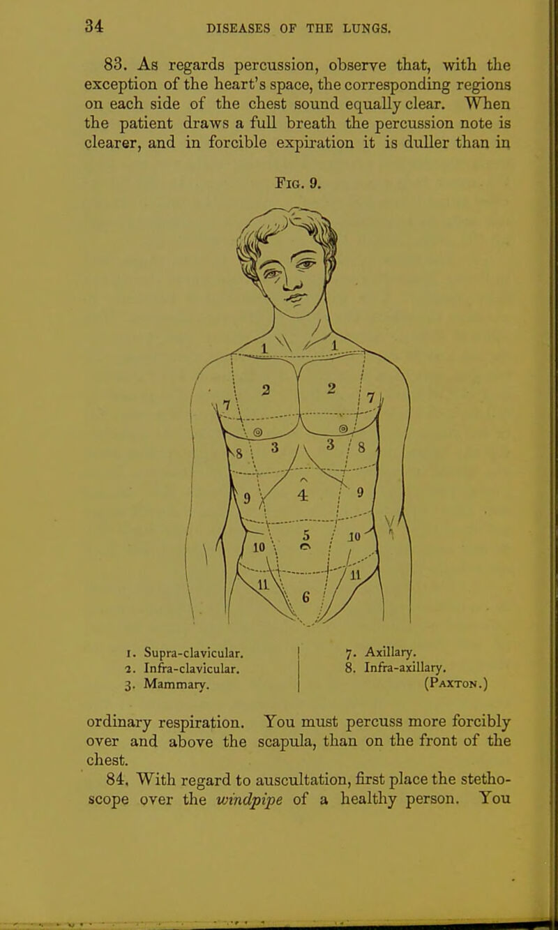 83. As regards percussion, observe that, with the exception of the heart's space, the corresponding regions on each side of the chest sound equally clear. When the patient draws a fuU breath the percussion note is clearer, and in forcible expii-ation it is duller than in Fig. 9. I. Supra-clavicular, i. Infra-clavicular. 3. Mammary. 7. Axillary. 8. Infra-axillary. (Paxton.) ordinary respiration. You must percuss more forcibly over and above the scapula, than on the front of the chest. 84. With regard to auscultation, first place the stetho- scope over the windpipe of a healthy person. You