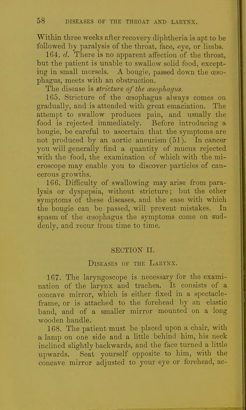 Within three weeks after recovery diplitheria is apt to be followed hy paralysis of the throat, face, eye, or limbs. 1G4. d. There is no apparent affection of the throat, but the patient is unable to swallow solid food, except- ing in small morsels. A bougie, passed down the oeso- phagus, meets with an obstruction. The disease is stricture of the oesophagus. 165. Stricture of the oesophagus always comes on gradually, and is attended with great emaciation. The attempt to swallow produces pain, and usually the food is rejected immediately. Before introducing a bougie, be careful to ascertain that the symptoms are not produced by an aortic aneurism (51). In cancer you will generally find a quantity of mucus rejected with the food, the examination of which with the mi- croscope may enable you to discover particles of can- cerous growths. 166. Difficulty of swallowing may arise from para- lysis or dj'spepsia, without stricture; but the other symptoms of these diseases, and the ease with which the bougie can be passed, will prevent mistakes. In spasm of the oesophagus the symptoms come on sud- denly, and recur Iroui time to time. SECTION II. Diseases of the Larynx. 167. The laryngoscope is necessai-y for the exami- nation of the larynx and trachea. It consists of a concave mirror, which is either fixed in a spectacle- frame, or is attached to the forehead by an elastic band, and of a smaller mirror mounted on a long wooden handle. 168. The patient must be placed upon a chaii-, with a lamp on OQe side and a little behind him, his neck inclined slightly backwards, and the face turned a little iipwards. Seat yourself opposite to him, with the concave mirror adjusted to your eye or forehead, ac-