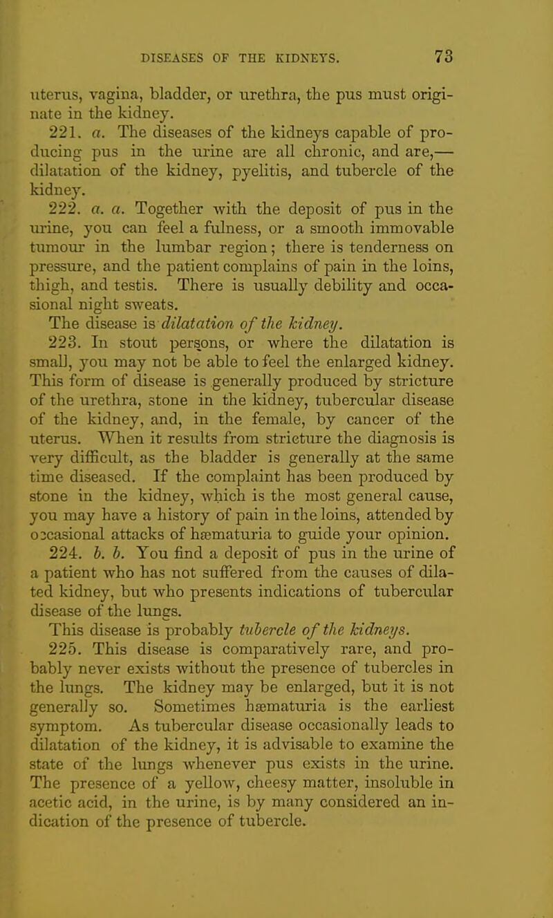 litems, vagina, bladder, or urethra, the pus must origi- nate in the kidney. 221. a. The diseases of the kidneys capable of pro- ducing pus in the urine are all chronic, and are,— dilatation of the kidney, pyelitis, and tubercle of the kidney. 222. a. a. Together with the deposit of pus in the urine, you can feel a fulness, or a smooth immovable tumour in the lumbar region; there is tenderness on pressure, and the patient complains of pain in the loins, thigh, and testis. There is usually debility and occa- sional night sweats. The disease is dilatation of the kidney. 223. In stout persons, or where the dilatation is smaD, jow may not be able to feel the enlarged kidney. This form of disease is generally produced by stricture of the urethra, stone in the kidney, tubercular disease of the kidney, and, in the female, by cancer of the uterus. When it results from stricture the diagnosis is very difficult, as the bladder is generally at the same time diseased. If the complaint has been produced by stone in the kidney, which is the most general cause, you may have a history of pain in the loins, attended by occasional attacks of hajmaturia to guide your opinion. 224. h. b. You find a deposit of pus in the m-ine of a patient who has not suffered from the causes of dila- ted kidney, but who presents indications of tubercular disease of the lungs. This disease is probably tubercle of the kidneys. 225. This disease is comparatively rare, and pro- bably never exists without the presence of tubercles in the lungs. The kidney may be enlarged, but it is not generally so. Sometimes hjematuria is the earliest symptom. As tubercular disease occasionally leads to dilatation of the kidney, it is advisable to examine the state of the lungs whenever pus exists in the urine. The presence of a yellow, cheesy matter, insoluble in acetic acid, in the urine, is by many considered an in- dication of the presence of tubercle.