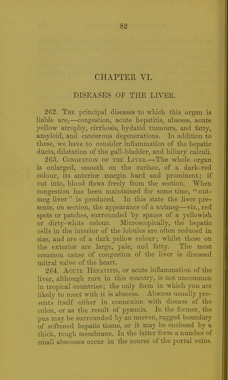 CHAPTER VI. DISEASES OF THE LIVER. 262. The principal diseases to which this organ is liable are,—congestion, acute hepatitis, abscess, acute yellow atrophy, cirrhosis, hydatid tumours, and fatty, amyloid, and cancerous degenerations. In addition to these, we have to consider inflammation of the hepatic ducts, dilatation of the gall-bladder, and biliary calculi. 2G3. Congestion of the Liver.—The whole organ is enlarged, smooth on the surface, of a dark-red colour, its anterior margin hard and prominent; if cut into, blood flows freely from the section. When congestion has been maintained for some time,  nut- meg liver is produced. In this state the hver pre- sents, on section, the appearance of a nutmeg—viz., red spots or patches, surrounded by spaces of a yellowish or dirty-white colour. Microscopically, the hepatic cells in the interior of the lobules axe ollen reduced in size, and are of a dark yellow colour; whilst those on the exterior are large, pale, and fatty. The most common cause of congestion of the liver is diseased mitral valve of the heart. 264. Acute Hepatitis, or acute inflammation of the liver, although rare in this country, is not uncommon in tropical countries; the only form in which you are likely to meet with it is abscess. Abscess usually pre- sents itself either in connexion with disease of the colon, or as the residt of pyaemia. In the former, the pus may be surrounded by an uneven, ragged boundary of softened hepatic tissue, or it may be enclosed by a thick, tough membrane. In the latter form a number of small abscesses occur in the course of the portal veins.