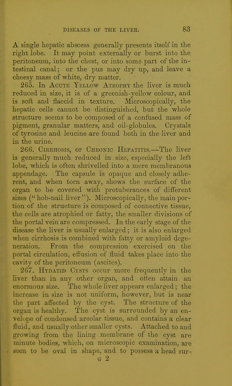 A single hepatic abscess generally presents itself in the right lobe. It may point externally or burst into the peritoneum, into the chest, or into some part of the in- testinal canal; or the pus may dry up, and leave a cheesy mass of white, dry matter. 265. In Acute Yellow Atrophy the liver is much reduced in size, it is of a greenish-yellow colour, and is soft and flaccid in texture. Microscopically, the hepatic cells cannot be distinguished, but the whole structure seems to be composed, of a confused mass of pigment, granular matters, and oil-globules. Crystals of tyrosine and leucine are found both in the liver and in the urine. 266. Cirrhosis, or Chronic Hepatitis.—The liver is generally much reduced in size, especially the left lobe, which is often shrivelled into a mere membranous appendage. The capsule is opaque and closely adhe- rent, and when torn away, shows the surlace of the organ to be covered with protuberances of different sizes ( hob-nail hver ). Microscopically, the main por- tion of the structure is composed of connective tissue, the cells are atrophied or fatty, the smaller divisions of the portal vein are compressed. In the early stage of the disease the liver is usually enlarged; it is also enlarged when cirrhosis is combined with fatty or amyloid dege- neration. From the compression exercised on the portal circulation, effusion of fluid takes place into the cavity of the peritoneum (ascites). 267. Hydatid Cysts occur more fi-equently in the liver than in any other organ, and often attain an enormous size. The whole liver appears enlarged; the increase in size is not uniform, however, but is near the part affected by the cyst. The structure of the organ is healthy. The cyst is surrounded by an en- velope of condensed areolar tissue, and contains a clear fluid, and usually other smaller cysts. Attached to and growing from the lining membrane of the cyst are minute bodies, which, on microscopic examination, are seen to be oval in shape, and to possess a head sur- G 2