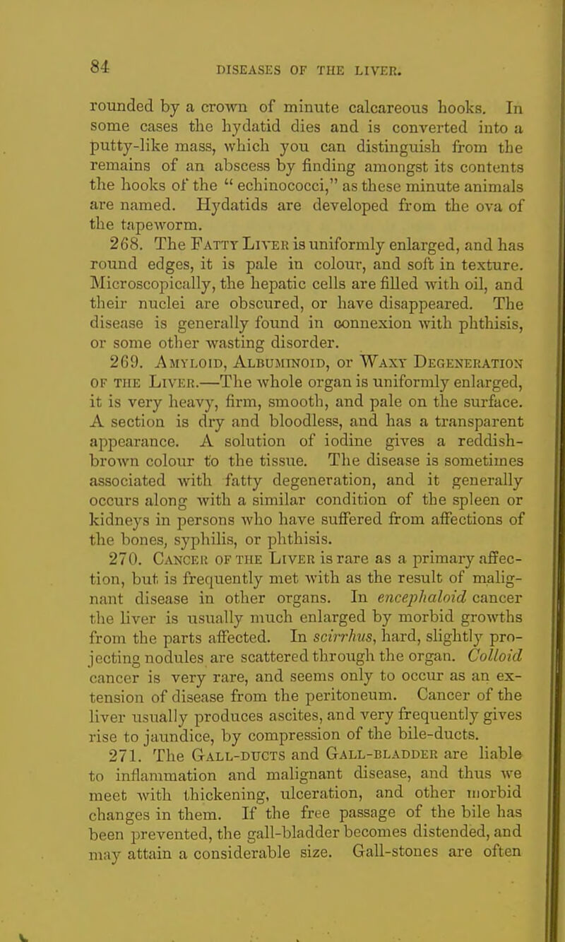 rounded by a crown of minute calcareous hooks. In some cases the hydatid dies and is converted into a putty-like mass, which you can distinguish from the remains of an abscess by finding amongst its contents the hooks of the  echinococci, as these minute animals are named. Hydatids are developed from the ova of the tapeworm. 268. The Fatty Luter is uniformly enlarged, and has round edges, it is pale in colour, and soft in texture. Microscopically, the hepatic cells are fiUed with oil, and their nuclei are obscured, or have disappeared. The disease is generally found in connexion with phthisis, or some other wasting disorder. 269. Amyloid, Albuminoid, or Waxy Degeneration OF the Liver.—The whole organ is uniformly enlarged, it is very heavy, firm, smooth, and pale on the surface. A section is dry and bloodless, and has a transparent appearance. A solution of iodine gives a reddish- brown colour to the tissue. The disease is sometimes associated with fatty degeneration, and it generally occurs along with a similar condition of the spleen or kidneys in persons who have suffered from affections of the bones, syphilis, or phthisis. 270. Cancer of the Liver is rare as a primary affec- tion, but is frequently met with as the result of malig- nant disease in other organs. In encephaloid cancer the liver is usually much enlarged by morbid growths from the parts affected. In scirrlnis, hard, slightly pro- jecting nodules are scattered through the organ. Colloid cancer is very rare, and seems only to occur as an ex- tension of disease from the peritoneum. Cancer of the liver usually produces ascites, and very frequently gives rise to jaundice, by compression of the bile-ducts. 27L The Gall-ducts and Gall-bladder are liable to inflammation and malignant disease, and thus we meet with thickening, ulceration, and other morbid changes in them. If the free passage of the bile lias been j^revented, the gall-bladder becomes distended, and may attain a considerable size. Gall-stones are often