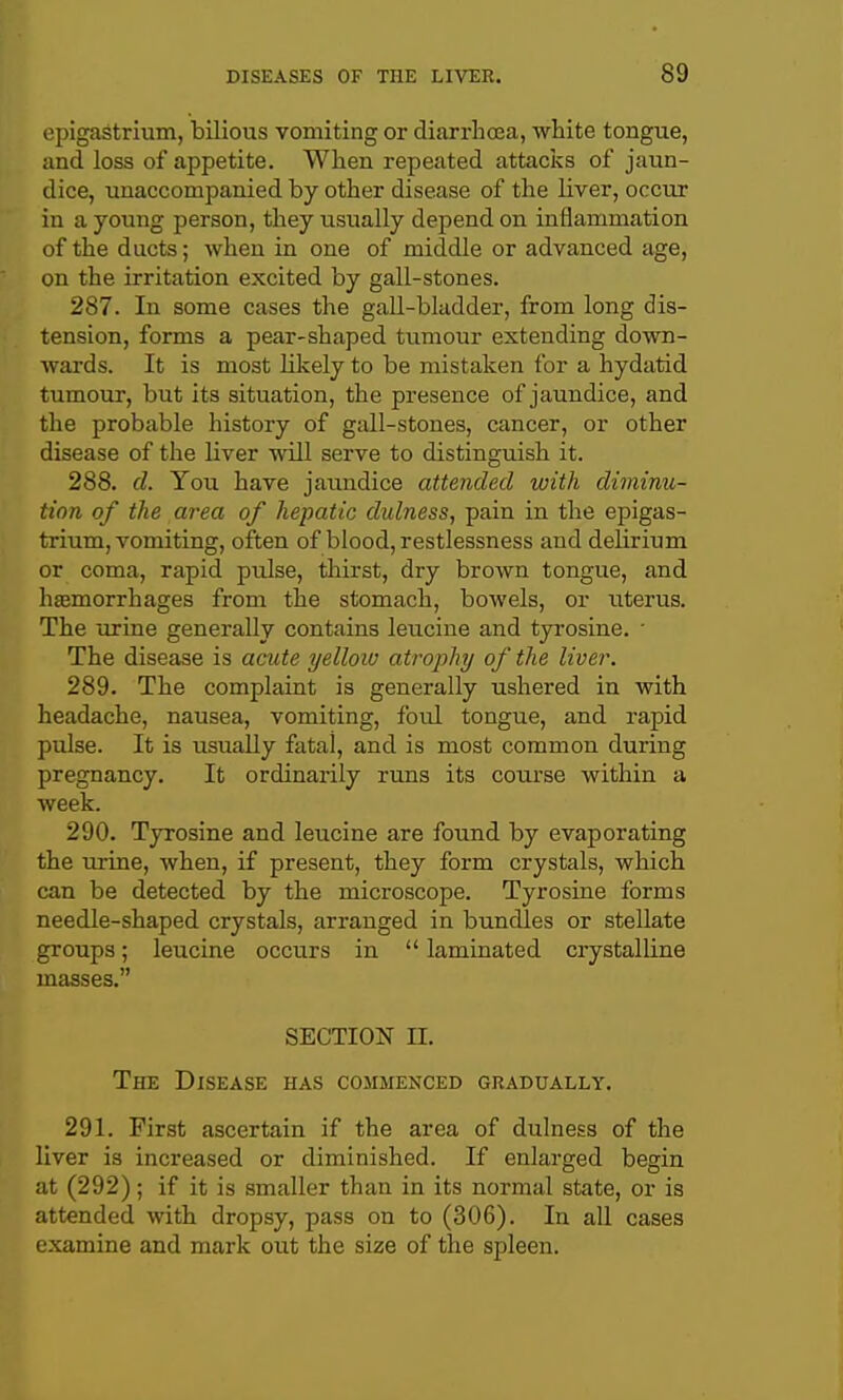 epigastrium, bilious vomiting or diarrhoea, white tongue, and loss of appetite. When repeated attacivs of jaun- dice, unaccompanied by other disease of the liver, occur in a young person, they usually depend on inflammation of the ducts; when in one of middle or advanced age, on the irritation excited by gall-stones. 287. In some cases the gall-bkdder, from long dis- tension, forms a pear-shaped tumour extending down- wards. It is most likely to be mistaken for a hydatid tumour, but its situation, the presence of jaundice, and the probable history of gall-stones, cancer, or other disease of the liver will serve to distinguish it. 288. d. You have jaimdice attended with diminu- tion of the area of hepatic dulness, pain in the epigas- trium, vomiting, often of blood, restlessness and delirium or coma, rapid pulse, tliirst, dry brown tongue, and hasmorrhages from the stomach, bowels, or uterus. The lu-ine generally contains leucine and tyrosine. • The disease is acute yellow atrophy of the liver. 289. The complaint is generally ushered in with headache, nausea, vomiting, foul tongue, and rapid pulse. It is usually fatal, and is most common during pregnancy. It ordinarily runs its course within a week. 290. Tyrosine and leucine are found by evaporating the urine, when, if present, they form crystals, which can be detected by the microscope. Tyrosine forms needle-shaped crystals, arranged in bundles or stellate groups; leucine occurs in  laminated crystalline masses. SECTION II. The Disease has commenced gradually. 291. First ascertain if the area of dulness of the liver is increased or diminished. If enlarged begin at (292); if it is smaller than in its normal state, or is attended with dropsy, pass on to (306). In all cases examine and mark out the size of tlae spleen.