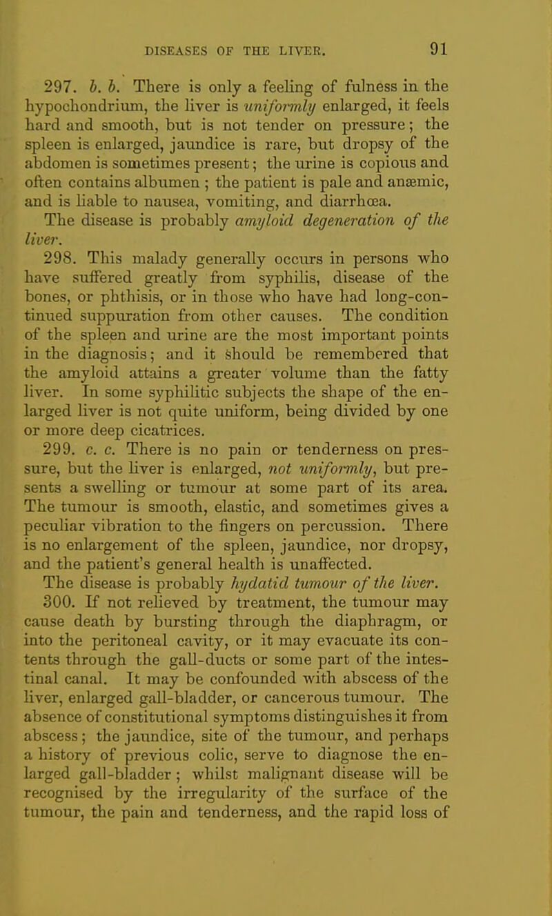 297. b. b. There is only a feeling of fulness in the hypochondrium, the liver is unifoimly enlarged, it feels hard and smooth, but is not tender on pressure; the spleen is enlarged, jaundice is x-are, but dropsy of the abdomen is sometimes present; the urine is copious and often contains albiimen ; the patient is pale and ansemic, and is liable to nausea, vomiting, and diarrhoea. The disease is probably amyloid degeneration of the liver. 298. This malady generally occtu-s in persons who have suffered greatly from syphilis, disease of the bones, or phthisis, or in those who have had long-con- tinued suppuration fi-om other causes. The condition of the spleen and urine are the most important points in the diagnosis; and it Should be remembered that the amyloid attains a greater volume than the fatty liver. In some syphilitic subjects the shape of the en- larged liver is not quite uniform, being divided by one or more deep cicatrices. 299. c. c. There is no pain or tenderness on pres- sure, but the liver is enlarged, not uniformly, but pre- sents a SAvelling or tumour at some part of its area. The tumour is smooth, elastic, and sometimes gives a peculiar vibration to the fingers on percussion. There is no enlargement of the spleen, jaundice, nor dropsy, and the patient's general health is unaffected. The disease is probably hydatid tumour of the liver. 300. If not relieved by treatment, the tumour may cause death by bursting through the diaphragm, or into the peritoneal cavity, or it may evacuate its con- tents through the gall-ducts or some part of the intes- tinal canal. It may be confounded with abscess of the liver, enlarged gall-bladder, or cancerous tumour. The absence of constitutional symptoms distinguishes it from abscess; the jaundice, site of the tumour, and perhaps a history of previous colic, serve to diagnose the en- larged gall-bladder ; whilst malignant disease will be recognised by the irregularity of the surface of the tumour, the pain and tenderness, and the rapid loss of