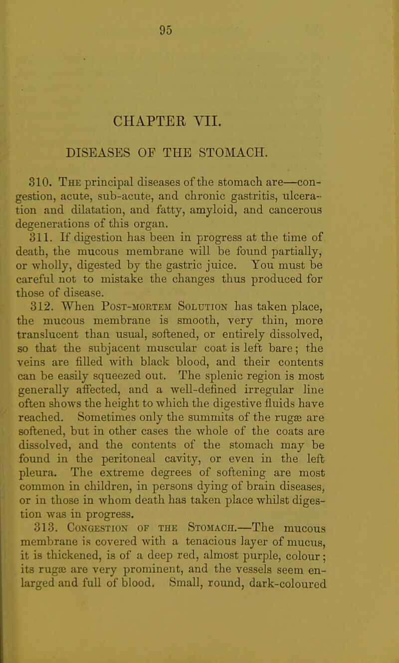 CHAPTER VII. DISEASES OF THE STOMACH. 310. The principal diseases of the stomacli are—con- gestion, acute, sub-acute, and chronic gastritis, ulcera- tion and dilatation, and fatty, amyloid, and cancerous degenerations of this organ. 311. If digestion has been in progress at the time of death, the mucous membrane will be found partially, or wholly, digested by the gastric juice. You must be careful not to mistake the changes thus produced for those of disease. 312. When Post-mortem Solution has taken place, the mucous membrane is smooth, very thin, more translucent than usual, softened, or entirely dissolved, so that the subjacent muscular coat is left bare; the veins are filled with black blood, and their contents can be easily squeezed out. The splenic region is most generally aifected, and a well-defined irregular line often shows the height to which the digestive fluids have reached. Sometimes only the summits of the rugas are softened, but in other cases the whole of the coats are dissolved, and the contents of the stomach may be found in the peritoneal cavity, or even in the left pleiira. The extreme degrees of softening are most common in children, in persons dying of brain diseases, or in those in whom death has taken place whilst diges- tion was in progress. 313. Congestion of the Stomach.—The mucous membrane is covered with a tenacious layer of mucus, it is thickened, is of a deep red, almost purple, colour; its rugaj are very prominent, and the vessels seem en- larged and full of blood. SmaU, round, dark-coloured