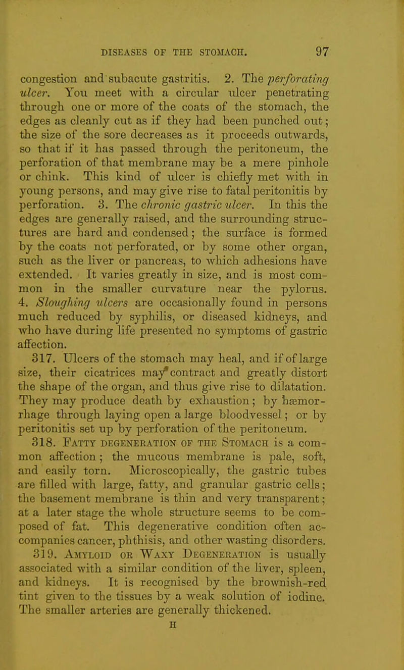 congestion and subacute gastritis. 2. The perforating ulcer. You meet with a circular ulcer penetrating through one or more of the coats of the stomach, the edges as cleanly cut as if they had been punched out; the size of the sore decreases as it proceeds outwards, so that if it has passed through the peritoneum, the perforation of that membrane may be a mere pinhole or chink. This kind of ulcer is chiefly met with in young persons, and may give rise to fatal peritonitis by perforation. 3. The chronic gastric ulcer. In this the edges are generally raised, and the surrounding struc- tm-es are hard and condensed; the surface is formed by the coats not perforated, or by some other organ, such as the liver or pancreas, to which adhesions have extended. It varies greatly in size, and is most com- mon in the smaller curvature near the pylorus. 4. Sloughing ulcers are occasionally found in persons much rediiced by syphilis, or diseased kidneys, and who have during life presented no symptoms of gastric affection. 317. Ulcers of the stomach may heal, and if of large size, their cicatrices may*contract and greatly distort the shape of the organ, and thus give rise to dilatation. They may produce death by exhaustion ; by htemor- rhage through laying open a large bloodvessel; or by peritonitis set up by perforation of the peritoneum. 318. Fatty degeneration of the Stomach is a com- mon affection ; the mucous membrane is pale, soft, and easily torn. Microscopically, the gastric tubes are filled with large, fatty, and granular gastric cells; the basement membrane is thin and very transparent; at a later stage the whole structure seems to be com- posed of fat. This degenerative condition often ac- companies cancer, phthisis, and other wasting disorders. 319. Amyloid or Waxy Degeneration is usually associated with a similar condition of the liver, spleen, and kidneys. It is recognised by the brownish-red tint given to the tissues by a Aveak solution of iodine. The smaller arteries are generally thickened. H