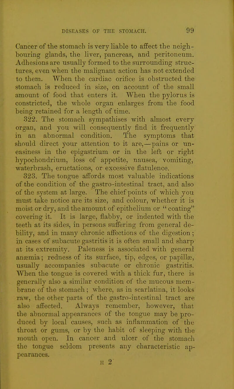 Cancer of the stomach is very liable to affect the neigh- bouring glands, the liver, pancreas, and peritoneum. Adhesions are usually formed to the surrounding struc- tirres, even when the malignant action has not extended to them. When the cardiac orifice is obstructed the stomach is reduced in size, on accoimt of the small amount of food that enters it. When the pylorus is constricted, the whole organ enlarges from the food being retained for a length of time. 322. The stomach sympathises with almost every organ, and you will consequently find it frequently in an abnormal condition. The symptoms that should direct your attention to it are,—pains or un- easiness in the epigastrium or in the left or right hypochondrium, loss of appetite, nausea, vomiting, waterbrash, eructations, or excessive flatulence. 323. The tongue affords most valuable indications of the condition of the gastro-intestinal tract, and also of the system at large. The chief points of which you must take notice are its size, and colour, whether it is moist or dry, and the amount of epithelium or  coating covering it. It is large, flabby, or indented with the teeth at its sides, in persons suffering from general de- bility, and in many chronic affections of the digestion ; in cases of siibacute gastritis it is often small and sharp at its extremity. Paleness is associated with general anajmia; redness of its surface, tip, edges, or papillfe, usually accompanies subacute or chronic gastritis. When the tongue is covered with a thick fur, there is generally also a similar condition of the mucous mem- brane of the stomach ; where, as in scarlatina, it looks raw, the other parts of the gastro-intestinal tract are also affected. Always remember, however, that the abnormal appearances of the tongue may be pro- duced by local causes, such as inflammation of the throat or gums, or by the habit of sleeping with the mouth open. In cancer and ulcer of the stomach the tongue seldom presents any characteristic ap- pearances. H 2'