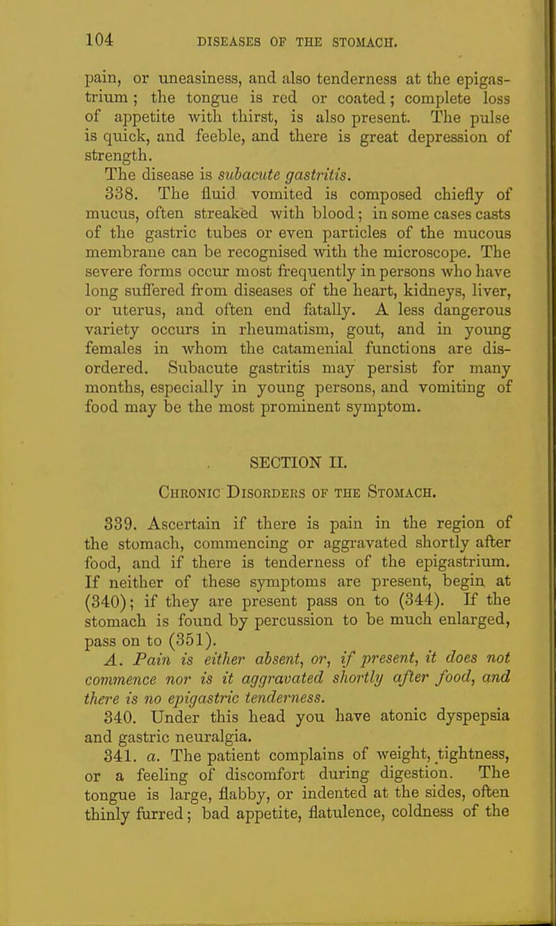 pain, or uneasiness, and also tenderness at the epigas- trium ; the tongue is red or coated; complete loss of appetite with thirst, is also present. The pulse is quick, and feeble, and there is great depression of strength. The disease is subacute gastritis. 338. The fluid vomited is composed chiefly of muciis, often streaked with blood; in some cases casts of the gastric tubes or even particles of the mucous membrane can be recognised with the microscope. The severe forms occur most frequently in persons who have long suffered from diseases of the heart, kidneys, liver, or uterus, and often end fatally. A less dangerous variety occurs in rheumatism, gout, and in young females in whom the catamenial functions are dis- ordered. Subacute gastritis may persist for many months, especially in young persons, and vomiting of food may be the most prominent symptom. SECTION II. Chronic Disorders of the Stomach. 339. Ascertain if there is pain in the region of the stomach, commencing or aggi-avated shortly after food, and if there is tenderness of the epigastrium. If neither of these symptoms are present, begin at (340); if they are present pass on to (344). If the stomach is found by percussion to be much enlarged, pass on to (351). A. Pain is either absent, or, if present, it does not commence nor is it aggravated shortly after food, and there is no epigastric tenderness. 340. Under this head you have atonic dyspepsia and gastric neuralgia. 341. a. The patient complains of weight, tightness, or a feeling of discomfort during digestion. The tongue is large, flabby, or indented at the sides, often thinly furred; bad appetite, flatulence, coldness of the