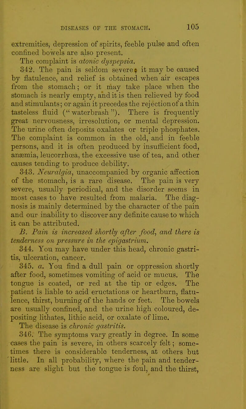 extremities, depression of spirits, feeble piilse and often confined bowels are also present. The complaint is atonic dyspepsia, 342. The pain is seldom severe ^ it may be caused by flatulence, and relief is obtained when air escapes from the stomach; or it may take place when the stomach is nearly empty, and it is then relieved by food and stimulants; or again it precedes the rejection of a thin tasteless fluid ( waterbrash ), There is frequently great nervousness, irresolution, or mental depression. The urine often deposits oxalates or triple phosphates. The complaint is common in the old, and in feeble persons, and it is often produced by insuflicient food, anasmia, leucorrhoea, the excessive use of tea, and other causes tending to produce debility. 343. Neuralgia, unaccompanied by organic affection of the stomach, is a rare disease. The pain is very severe, usually periodical, and the disorder seems in most cases to have resulted from malaria. The diag- nosis is mainly determined by the character of the pain and our inability to discover any definite cause to which it can be attributed. B. Pain is increased shortly after food, and there is tenderness on pressure in the epigastrium. 344. You may have under this head, chronic gastri- tis, ulceration, cancer. 345. a. You find a dull pain or oiDpression shortly after food, sometimes vomiting of acid or mucus. The tongue is coated, or red at the tip or edges. The patient is liable to acid eructations or heartbui-n, flatu- lence, thirst, burning of the hands or feet. The bowels are usually confined, and the urine high coloured, de- positing lithates, lithic acid, or oxalate of lime. The disease is chronic gastritis. 346. The symptoms vary greatly in degree. In some cases the pain is severe, in others scarcely felt; some- times there is considerable tenderness, at others but little. In all probability, where the pain and tender- ness are slight but the tongue is foul, and the thirst,