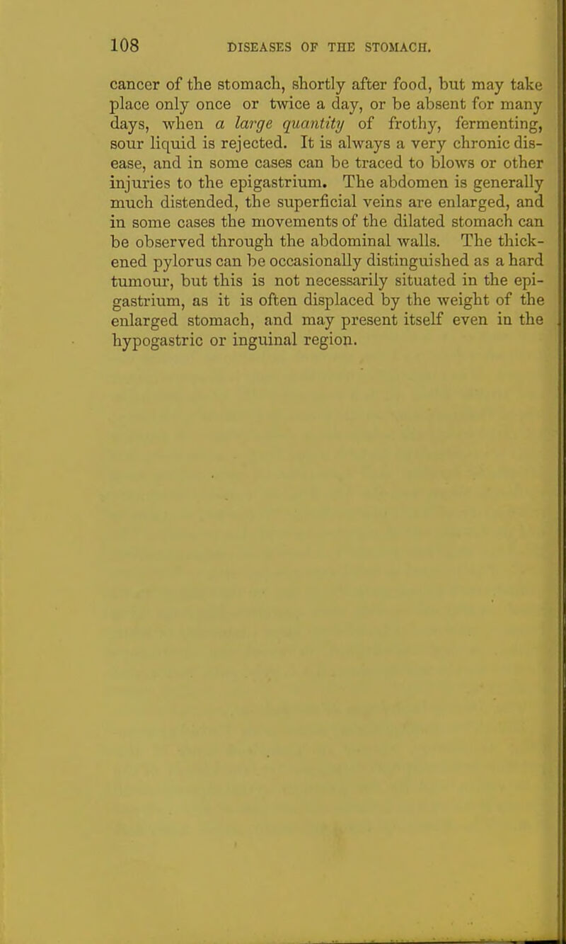 cancer of the stomach, shortly after food, but may tak(; place only once or twice a day, or be absent for many days, when a large quantity of frothy, fermenting, sour liquid is rejected. It is always a very chronic dis- ease, and in some cases can be traced to blows or othei- injuries to the epigastrium. The abdomen is generally much distended, the superficial veins are enlarged, and in some cases the movements of the dilated stomach can be observed through the abdominal walls. The thick- ened pylorus can be occasionally distinguished as a hard tumour, but this is not necessarily situated in the epi- gastrium, as it is often displaced by the weight of the enlarged stomach, and may present itself even in the hypogastric or inguinal region.
