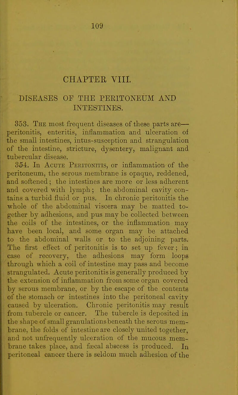 CHAPTER VIII. DISEASES OP THE PERITONEUM AND INTESTINES. 353. The most frequent diseases of these parts are— peritonitis, enteritis, inflammation and ulceration of the small intestines, intus-susception and strangulation of the intestine, stricture, dysentery, malignant and tubercular disease. 354. In Acute Peritonitis, or inflammation of the peritoneum, the serous membrane is opaque, reddened, and softened; the intestines are more or less adherent and covered with lymph ; the abdominal cavity con- tains a turbid fluid or pus. In chronic peritonitis the whole of the abdominal viscera may be matted to- gether by adhesions, and pus may be collected between the coils of the intestines, or the inflammation may have been local, and some organ may be attached to the abdominal walls or to the adjoining parts. The first effect of peritonitis is to set up fever; in case of recovery, the adhesions may form loops through which a coil of intestine may pass and become strangulated. Acute peritonitis is generally produced by the extension of inflammation from some organ covered by serous membrane, or by the escape of the contents of the stomach or intestines into the peritoneal cavity caused by ulceration. Chronic peritonitis may result from tubercle or cancer. The tubercle is deposited in the shape of small granulationsbeneath the serous mem- brane, the folds of intestine are closely united together, and not unfrequently ulceration of the mucous mem- brane takes place, and fajcal abscess is produced. In peritoneal cancer there is seldom much adhesion of the