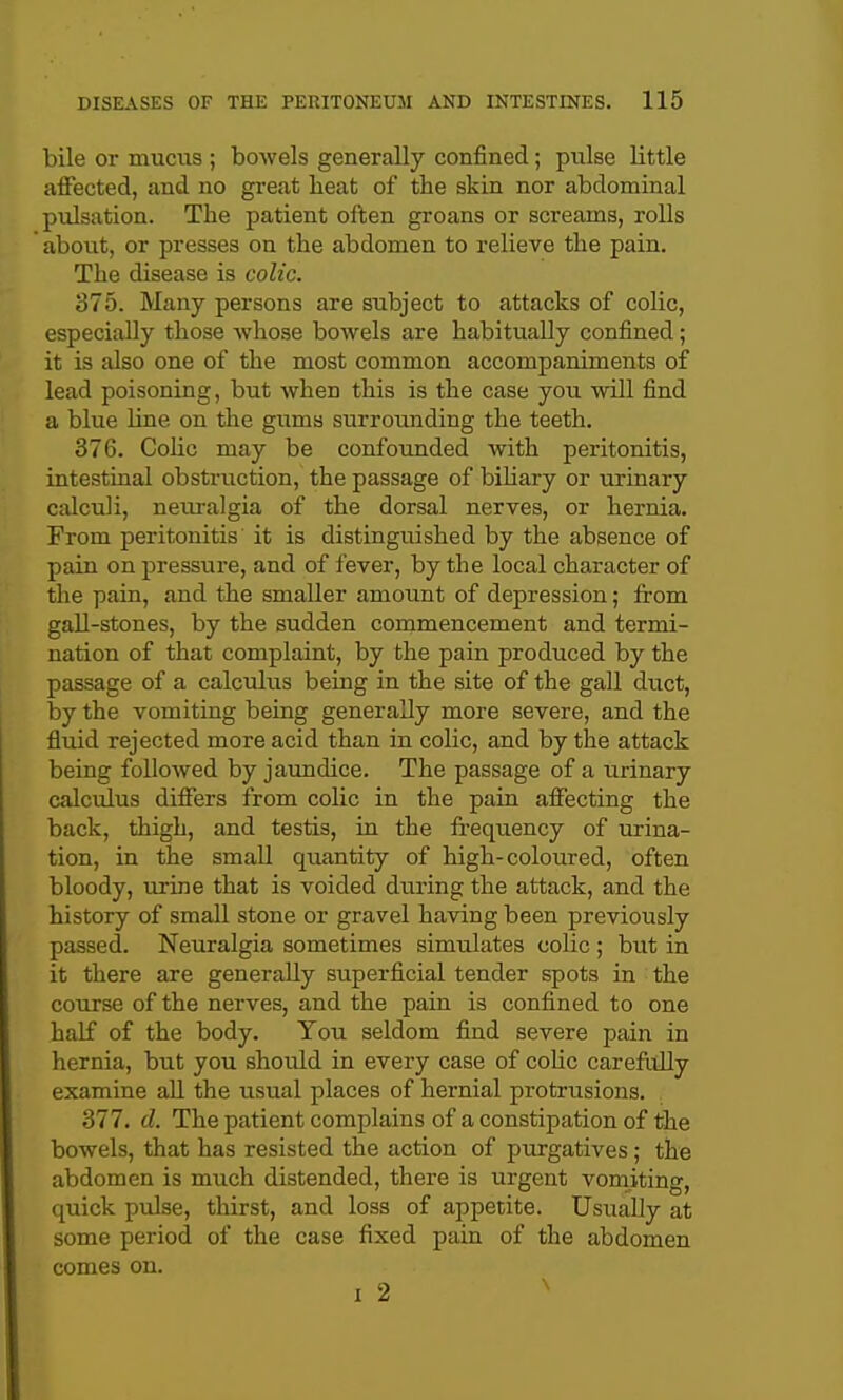 bile or mucus ; bowels generally confined; pulse little affected, and no great heat of the skin nor abdominal pulsation. The patient often groans or screams, rolls about, or presses on the abdomen to relieve the pain. The disease is colic. 375. Many persons are subject to attacks of colic, especially those whose bowels are habitually confined; it is also one of the most common accompaniments of lead poisoning, but when this is the case you will find a blue line on the giims surrounding the teeth. 376. Colic may be confounded with peritonitis, intestinal obstruction, the passage of bihary or urinary cixlculi, neuralgia of the dorsal nerves, or hernia. From peritonitis it is distinguished by the absence of pain on pressure, and of fever, by the local character of the pain, and the smaller amoimt of depression; from gall-stones, by the sudden commencement and termi- nation of that complaint, by the pain produced by the passage of a calculus being in the site of the gall duct, by the vomiting being generally more severe, and the fluid rejected more acid than in colic, and by the attack being followed by jaundice. The passage of a urinary calculus differs from colic in the pain affecting the back, thigh, and testis, in the frequency of urina- tion, in the small quantity of high-coloiired, often bloody, urine that is voided during the attack, and the history of small stone or gravel having been previously passed. Neuralgia sometimes simulates colic ; but in it there are generally superficial tender spots in the course of the nerves, and the pain is confined to one half of the body. You seldom find severe pain in hernia, but you should in every case of coHc careftiUy examine aU the usual places of hernial protrusions. 377. d. The patient complains of a constipation of the bowels, that has resisted the action of purgatives; the abdomen is much distended, there is urgent vomiting, quick pulse, thirst, and loss of appetite. Usually at some period of the case fixed pain of the abdomen comes on.