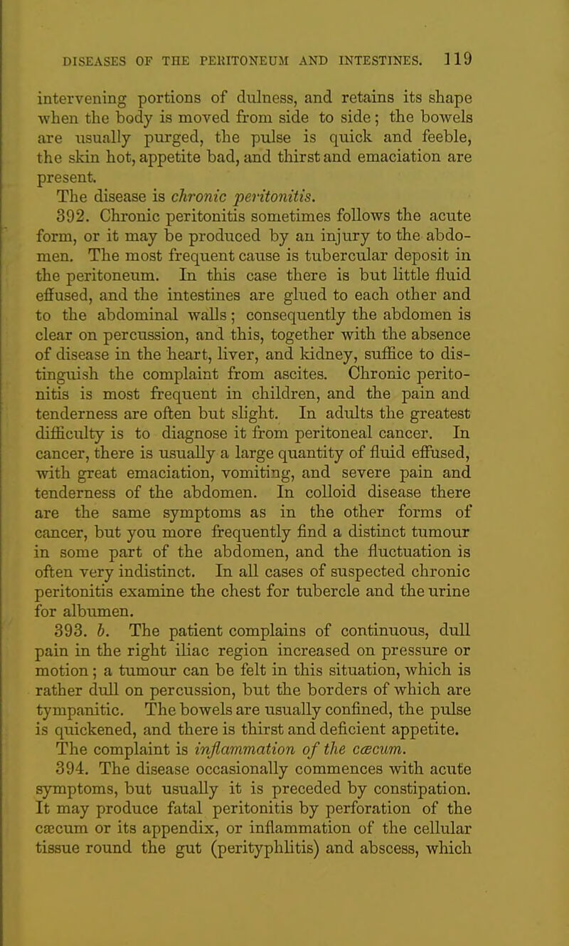 intervening portions of dulness, and retains its shape when the body is moved from side to side; the bowels are usually purged, the pulse is quick and feeble, the skin hot, appetite bad, and thirst and emaciation are present. The disease is chronic peritonitis. 392. Chronic peritonitis sometimes follows the acute form, or it may be produced by au injury to the abdo- men. The most frequent cause is tubercular deposit in the peritoneiim. In this case there is but little fluid effused, and the intestines are glued to each other and to the abdominal walls; consequently the abdomen is clear on percussion, and this, together with the absence of disease in the heart, liver, and Iddney, suffice to dis- tinguish the complaint from ascites. Chronic perito- nitis is most frequent in children, and the pain and tenderness are off;en but slight. In adults the greatest difficulty is to diagnose it from peritoneal cancer. In cancer, there is usually a large quantity of fluid effused, with great emaciation, vomiting, and severe pain and tenderness of the abdomen. In colloid disease there are the same symptoms as in the other forms of cancer, but you more frequently find a distinct tumour in some part of the abdomen, and the fluctuation is oft;en very indistinct. In all cases of suspected chronic peritonitis examine the chest for tubercle and the urine for albumen. 393. h. The patient complains of continuous, dull pain in the right iliac region increased on pressure or motion ; a tumour can be felt in this situation, which is rather dull on percussion, but the borders of which are tympanitic. The bowels are usually confined, the pulse is quickened, and there is thirst and deficient appetite. The complaint is inflammation of the ccecum. 394. The disease occasionally commences with acute symptoms, but usually it is preceded by constipation. It may produce fatal peritonitis by perforation of the cajcum or its appendix, or inflammation of the cellular tissue round the gut (perityphlitis) and abscess, which