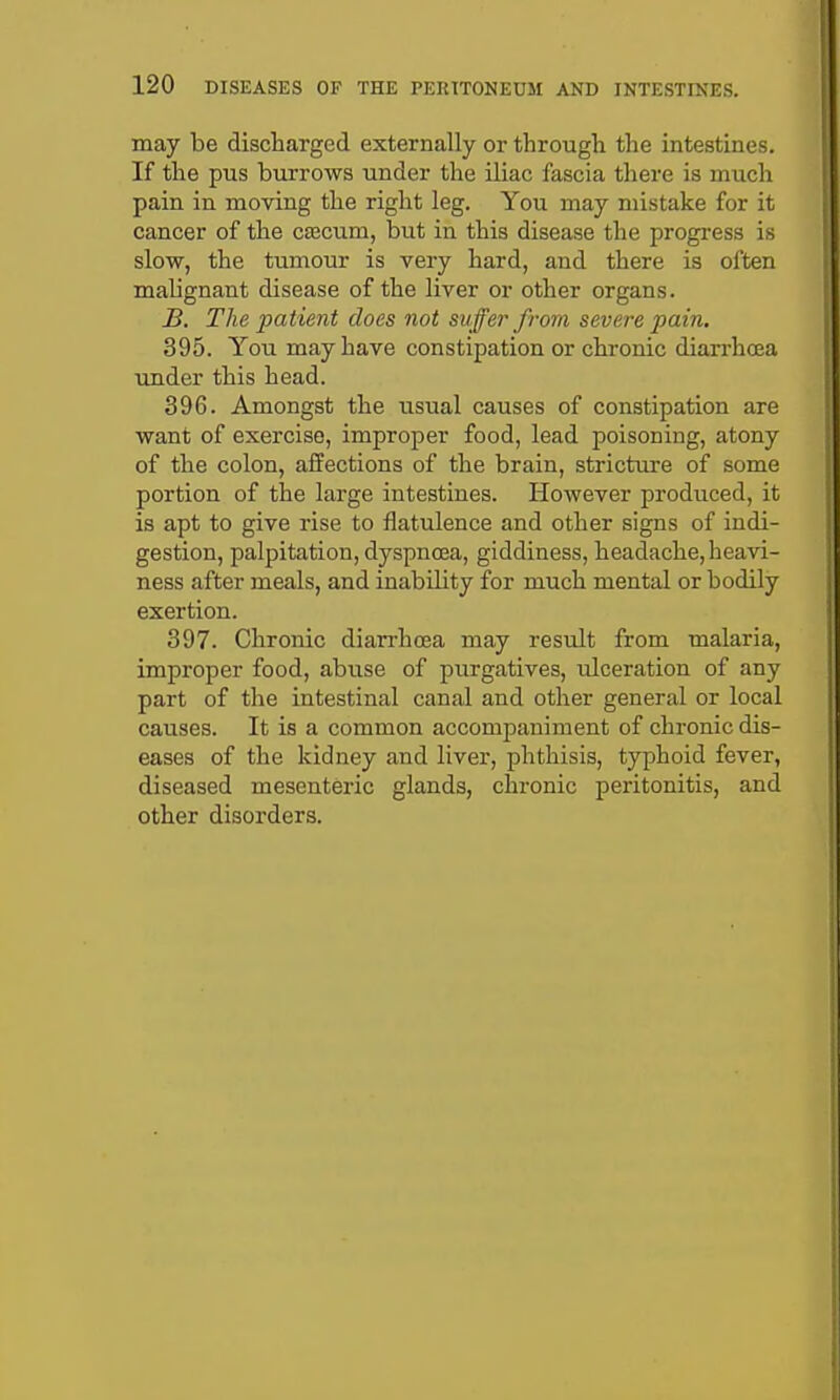 may be discharged externally or through the intestines. If the pus burrows under the iliac fascia tliere is much pain in moving the right leg. You may mistake for it cancer of the caecum, but in this disease the progress is slow, the tumour is very hard, and there is often malignant disease of the liver or other organs. B. The patient does not suffer from severe pain. 395. You may have constipation or chronic diarrhoea under this head. 396. Amongst the usual causes of constipation are want of exercise, improper food, lead poisoning, atony of the colon, affections of the brain, stricture of some portion of the large intestines. However produced, it is apt to give rise to flatulence and other signs of indi- gestion, palpitation, dyspnoea, giddiness, headache, heavi- ness after meals, and inability for much mental or bodily exertion. 397. Chronic diarrhoea may result from malaria, improper food, abuse of purgatives, ulceration of any part of the intestinal canal and other general or local causes. It is a common accompaniment of chronic dis- eases of the kidney and liver, phthisis, typhoid fever, diseased mesenteric glands, chronic peritonitis, and other disorders.