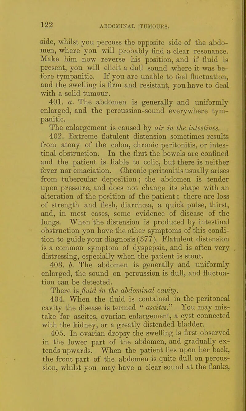 side, whilst you percuss the opposite side of the abdo- men, where you will probably find a clear resonance. Make him now reverse his position, and if fluid is present, you will elicit a dull soimd where it was be- fore tympanitic. If you are unable to feel fluctuation, and the swelling is firm and resistant, you have to deal with a solid tumour. 401. a. The abdomen is generally and uniformly enlarged, and the percussion-sound everyivhere tym- panitic. The enlargement is caused by air in the intestines. 402. Extreme flatulent distension sometimes results from atony of the colon, chronic peritonitis, or intes- tinal obstruction. In the first the bowels are confined and the patient is liable to colic, but there is neither fever nor emaciation. Chronic peritonitis usually arises from tubercular deposition; the abdomen is tender upon pressure, and does not change its shape Avith an alteration of the position of the patient; there are loss of strength and flesh, diarrhea, a quick pulse, thirst, and, in most cases, some evidence of disease of the lungs. When the distension is prodiiced by intestinal obstruction you have the other symptoms of this condi- tion to guide your diagnosis (377). Flatulent distension is a common symptom of dyspepsia, and is often very distressing, especially when the patient is stout. 403. h. The abdomen is generally and uniformly enlarged, the sound on percussion is dull, and fluctua- tion can be detected. There is fluid in the abdominal cavity. 404. When the fluid is contained in the peritoneal cavity the disease is termed  ascites. You may mis- take for ascites, ovarian enlargement, a cyst connected with the kidney, or a greatly distended bladder. 405. In ovarian dropsy the swelling is first observed in the lower part of the abdomen, and gradually ex- tends upwards. When the patient lies upon her back, the front part of the abdomen is quite dull on percus- sion, whilst you may have a clear sound at the flanks.