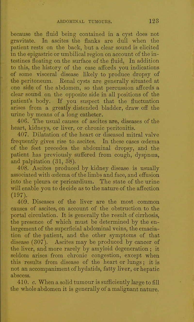 because tlie fluid being contained in a cyst does not gravitate. In ascites the flanks are dull when the patient rests on the back, but a clear sound is elicited in the epigastric or iimbilical region on account of the in- testines floating on the surface of the fluid. In addition to this, the history of the case affords you indications of some visceral disease likely to produce dropsy of the peritoneiim. Eenal cysts are generally situated at one side of the abdomen, so that percussion afBords a clear sound on the opposite side in aU positions of the patient's body. If you suspect that the fluctuation arises from a greatly distended bladder, draw off the urine by means of a long catheter. 406. The usual causes of ascites are, diseases of the heart, kidneys, or Kver, or chronic peritonitis. 407. Dilatation of the heart or diseased mitral valve frequently gives rise to ascites. In these cases oedema of the feet precedes the abdominal dropsy, and the patient has previously suffered from cough, dyspnoea, and palpitation (31, 38). 408. Ascites produced by kidney disease is usually associated with oedema of the limbs and face, and efflision into the pleura or pericardium. The state of the urine ^vill enable you to decide as to the nature of the affection (197). 409. Diseases of the liver are the most common causes of ascites, on account of the obstruction to the portal circulation. It is generally the result of cirrhosis, the presence of which must be determined by the en- largement of the superficial abdominal veins, the emacia- tion of the patient, and the other symptoms of that disease (307). Ascites may be produced by cancer of the liver, and more rarely by amyloid degeneration ; it seldom arises from chronic congestion, except when this results from disease of the heart or lungs; it is not an accompaniment of hydatids, fatty liver, or hepatic abscess. 410. c. When a solid tumour is sufficiently large to fill the whole abdomen it is generally of a malignant nature.