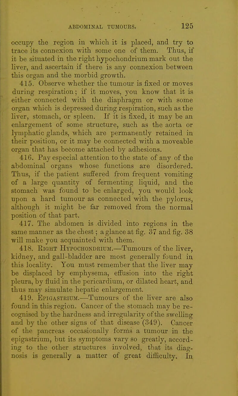 occiipy the region iu wliich it is placed, and try to trace its connexion with some one of them. Thus, if it be situated in the right hypochondi'ium mark out the liver, and ascertain if there is any connexion between this organ and the morbid growth. 415. Observe whether the tumour is fixed or moves during respiration; if it moves, you know that it is either connected with the diaphragm or with some organ which is depressed during respiration, such as the liver, stomach, or spleen. If it is fixed, it may be an enlargement of some sti-ucture, such as the aorta or lymphatic glands, which are permanently retained in their position, or it may be connected with a moveable organ that has become attached by adhesions. 416. Pay especial attention to the state of any of the abdominal organs Avhose functions are disordered. Thus, if the patient suffered from frequent vomiting of a large quantity of fermenting liquid, and the stomach was found to be enlarged, you wovild look upon a hard tumour as connected with the pylorus, although it might be far removed from the normal position of that part. 417. The abdomen is .divided into regions in the same manner as the chest; a glance at fig. 37 and fig. 38 will make you acquainted with them. 418. Right Hypochondrium.—Tumours of the liver, kidney, and gall-bladder are most generally fotind in this locality. You must remember that the liver may be displaced by emphysema, effusion into the right pleura, by fluid in the pericardium, or dilated heart, and thus may simulate hepatic enlargement. 419. Epigastrium.—Tumours of the liver are also found in this region. Cancer of the stomach may be re- cognised by the hardness and irregularity of the swelling and by the other signs of that disease (349). Cancer of the pancreas occasionally forms a tumour in the epigastrium, but its symptoms vary so gi-eatly, accord- ing to the other structures involved, that its diag- nosis is generally a matter of great difficulty. In