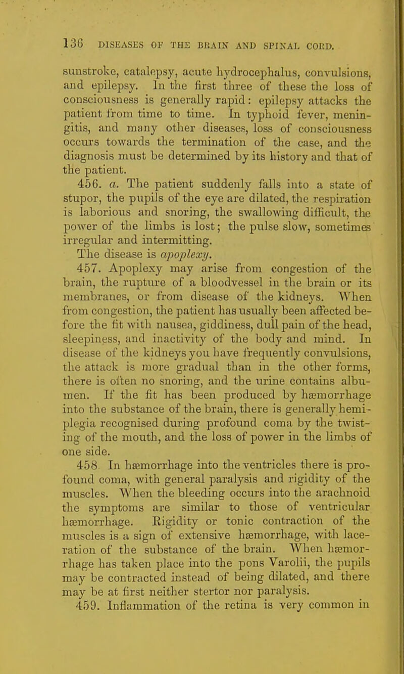 sunstroke, catalepsy, acute liydrocephalus, convulsions, and epilepsy. In tlie first three of these the loss of consciousness is generally rapid: epilepsy attacks the patient from time to time. In typhoid fever, menin- gitis, and many other diseases, loss of consciousness occurs towards the termination of the case, and the diagnosis must be determined by its history and that of the patient. 456. a. The patient suddenly falls into a state of stupor, the pupils of the eye are dilated, the respu-ation is laborious and snoring, the swallowing difficult, the power of the limbs is lost; the pulse slow, sometimes irregular and intermitting. The disease is apoplexy. 457. Apoplexy may arise from congestion of the brain, the rupture of a bloodvessel in the brain or its membranes, or from disease of the kidneys. When from congestion, the patient has usually been affected be- fore the fit with nausea, giddiness, dull pain of the head, sleepiness, and inactivity of the body and mind. In disease of the kidneys you have frequently convulsions, the attack is more gradual than in the other forms, there is often no snoring, and the urine contains albu- men. If the fit has been produced by ha;morrhage into the substance of the brain, there is generally hemi- plegia recognised during profound coma by the twist- ing of the mouth, and the loss of poAver in the limbs of one side. 458 In hasmorrhage into the ventricles there is pro- found coma, with general paralysis and rigidity of the muscles. When the bleeding occurs into the arachnoid the symptoms are similar to those of ventricular hajmorrhage. Rigidity or tonic contraction of the muscles is a sign of extensive hsBmorrhage, with lace- i-atiou of the substance of the brain. When haamor- rhage has taken place into the pons Varohi, the pupils may be contracted instead of being dilated, and there may be at first neither stertor nor paralysis. 459. Inflammation of the retina is very common in