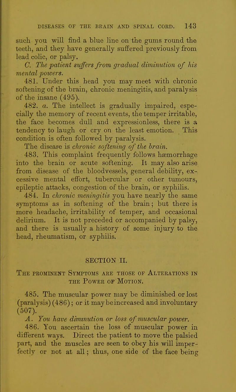 such you will find a blue line on the gums round the teeth, and they have generally suffered previously from lead coUc, or palsy. C. The patient suffers from gradual diminution of his mental potvers. 481. Under this head you may meet with chronic softening of the brain, chronic meningitis, and paralysis of the insane (495). 482. a. The intellect is gradually impaired, espe- cially the memory of recent events, the temper irritable, the face becomes dull and expressionless, there is a tendency to laugh or cry on the least emotion. This condition is often followed by paralysis. The disease is chronic softening of the brain. 483. This complaint frequently follows haemorrhage into the brain or acute softening. It may also arise from disease of the bloodvessels, general debility, ex- cessive mental effort, tubercular or other tumours, epileptic attacks, congestion of the brain, or syphilis. 484. In chronic meningitis you have nearly the same symptoms as in softening of the brain; but there is more headache, irritability of temper, and occasional delirium. It is not preceded or accompanied by palsy, and there is usually a history of some injury to the head, rheumatism, or syphilis. SECTION II. The prominent Symptoms are those of Alterations in THE Power of Motion. 485. The muscular power may be diminished or lost (paralysis) (486); or it may be increased and involuntary (507). A. Tou have diminution or loss of muscular power. 486. You ascertain the loss of muscular power in different ways. Direct the patient to move the palsied part, and the muscles are seen to obey his will imper- fectly or not at all; thus, one side of the face being