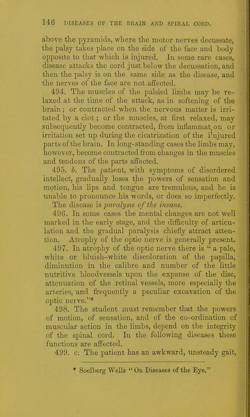 above the pyramids, where the motor nerves decussate, the palsy takes place on the side of the face and body opposite to that which is injured. In some rare cases, disease attacks the cord just below the decussation, and then the palsy is on the same side as the disease, and the nerves of the face are not.affected. 494. The muscles of the palsied limbs may be re- laxed at the time of the attack, as in softening of the brain; or contracted when the nervous matter is irri- tated by a clot; or the muscles, at first relaxed, may subsequently become contracted, from inflammat.on or irritation set up during the cicatrization of the i'njured parts of the brain. In long-standing cases the limbs may, however, become contracted from changes in the muscles and tendons of the parts affected. 495. b. The patient, with sjTuptoms of disordered intellect, gradually loses the powers of sensation and motion, his lips and tongue are tremulous, and he is unable to pronounce his words, or does so imperfectly. The disease is paralysis of the insane. 496. In some cases the mental changes are not well marked in the-early stage, and the difficulty of articu- lation and the gradual paralysis chiefly attract atten- tion. Atrophy of the optic nerve is generally present. 497. In atrophy of the optic nerve there is  a pale, white or bluish-white discoloration of the papilla, diminution in the calibre and number of the little nutritive bloodvessels upon the expanse of the, disc, attenuation of the retinal vessels, more especially the arteries, and frequently a peculiar excavation of the optic nerve.* 498. The student must remember that the powers of motion, of sensation, and of the co-ordination of muscular action in the limbs, depend on the integrity of the spinal cord. In the following diseases these functions are affected. 499. c. The patient has an awkward, unsteady gait. * Soelberg Wells  On Diseases of the Eye.