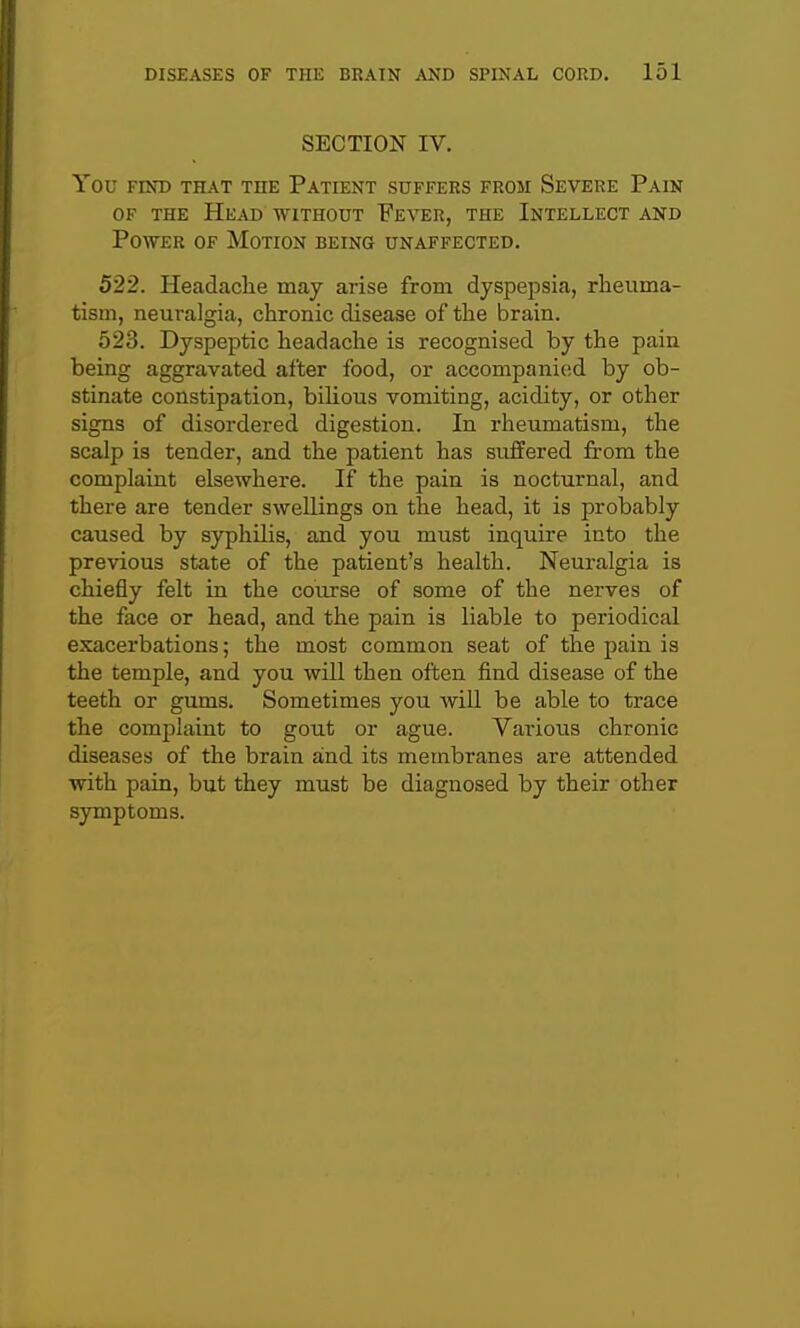 SECTION IV. You FIND THAT THE PaTIENT SUFFERS FROM SeVERE PaIN OF THE Head without Fever, the Intellect and Power of Motion being unaffected. 522. Headache may arise from dyspepsia, rheuma- tism, neuralgia, chronic disease of the brain. 523. Dyspeptic headache is recognised by the pain being aggravated after food, or accompanied by ob- stinate constipation, bihous vomiting, acidity, or other signs of disordered digestion. In rheumatism, the scalp is tender, and the patient has suffered from the complaint elsewhere. If the pain is nocturnal, and there are tender swellings on the head, it is probably caused by syphilis, and you must inquire into the previous state of the patient's health. Neuralgia is chiefly felt in the course of some of the nerves of the face or head, and the pain is liable to periodical exacerbations; the most common seat of the pain is the temple, and you will then often find disease of the teeth or gums. Sometimes you will be able to trace the complaint to gout or ague. Various chronic diseases of the brain and its membranes are attended with pain, but they must be diagnosed by their other symptoms.