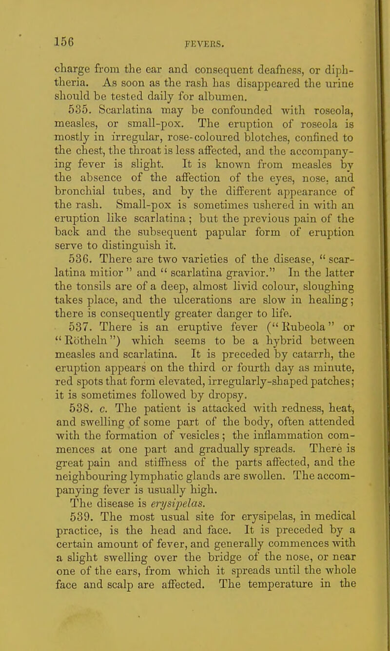 charge from the ear and consequent deafness, or diph- theria. As soon as the rash has disappeared the urine should be tested daily for albuncien. 535. Scarlatina may be confounded with roseola, measles, or small-pox. The eruption of roseola is mostly in irregular, rose-coloured blotches, confined to the chest, the thi-oat is less aiFected, and the accompany- ing fever is slight. It is known from measles by the absence of the affection of the eyes, nose, and bronchial tubes, and by the difEerent appearance of the rash. Small-pox is sometimes ushered in with an eruption like scarlatina ; but the previous pain of the back and the subsequent papular form of eruption serve to distinguish it. 536. There are two varieties of the disease,  scar- latina mitior  and  scarlatina gravior. In the latter the tonsils are of a deep, almost livid colour, sloughing takes place, and the ulcerations are slow in healing; there is consequently greater danger to life. 537. There is an eruptive fever ( Rubeola or  Rotheln) which seems to be a hybrid between measles and scarlatina. It is preceded by catarrh, the eruption appears on the third or fourth day as minute, red spots that form elevated, irregularly-shaped patches; it is sometimes followed by dropsy. 538. c. The patient is attacked with redness, heat, and swelling of some part of the body, often attended with the formation of vesicles ; the inflammation com- mences at one j^art and gradually spreads. There is great pain and stiffness of the parts affected, and the neighboiu-ing lymphatic glands are swollen. The accom- panying fever is usually high. The disease is erysipelas. 539. The most usual site for erysipelas, in medical practice, is the head and face. It is preceded by a certain amount of fever, and generally commences with a slight swelling over the bridge of the nose, or near one of the ears, from which it spreads until the whole face and scalp are affected. The temperature in the