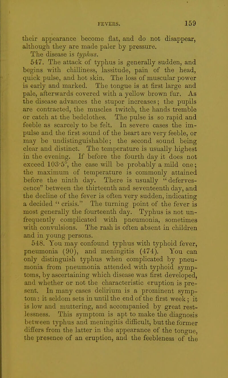 their appearance become flat, and do not disappear, although they are made paler by pressure. The disease is typhus. 547. The attack of typhus is generally sudden, and begins -with chilliness, lassitude, pain of the head, quick pulse, and hot skin. The loss of muscular power is early and marked. The tongue is at first large and pale, afterwards covered with a yeUow brown fur. As the disease advances the stupor increases; the pupils are conti-acted, the muscles twitch, the hands tremble or catch at the bedclothes. The pulse is so rapid and feeble as scarcely to be felt. In severe cases the im- pulse and the first sound of the heart are very feeble, or may be undistinguishable; the second sound being clear and distinct. The temperature is usually highest in the evening. If before the fourth day it does not exceed 103'5°, the case will be probably a mild one; the maximum of temperature is commonly attained before the ninth day. There is usually  deferves- cence between the thirteenth and seventeenth day, and the decline of the fever is often very sudden, indicating a decided  crisis. The turning point of the fever is most generally tlie fourteenth day. Typhus is not un- frequently complicated with pneumonia, sometimes Avith convulsions. The rash is often absent in children and in young persons. 548. You may confound typhus with typhoid fever, pneumonia (90), and meningitis (474). You can only distinguish typhus when complicated by pneu- monia from pneumonia attended with typhoid symp- toms, by ascertaining which disease was first developed, and whether or not the characteristic eruption is pre- sent. In many cases delirium is a prominent symp- tom : it seldom sets in untU the end of the first week; it is low and muttering, and accompanied by great rest- lessness. This symptom is apt to make the diagnosis between typhus and meningitis difficult, but the former differs from the latter in the appearance of the tongue, the presence of an eruption, and the feebleness of the