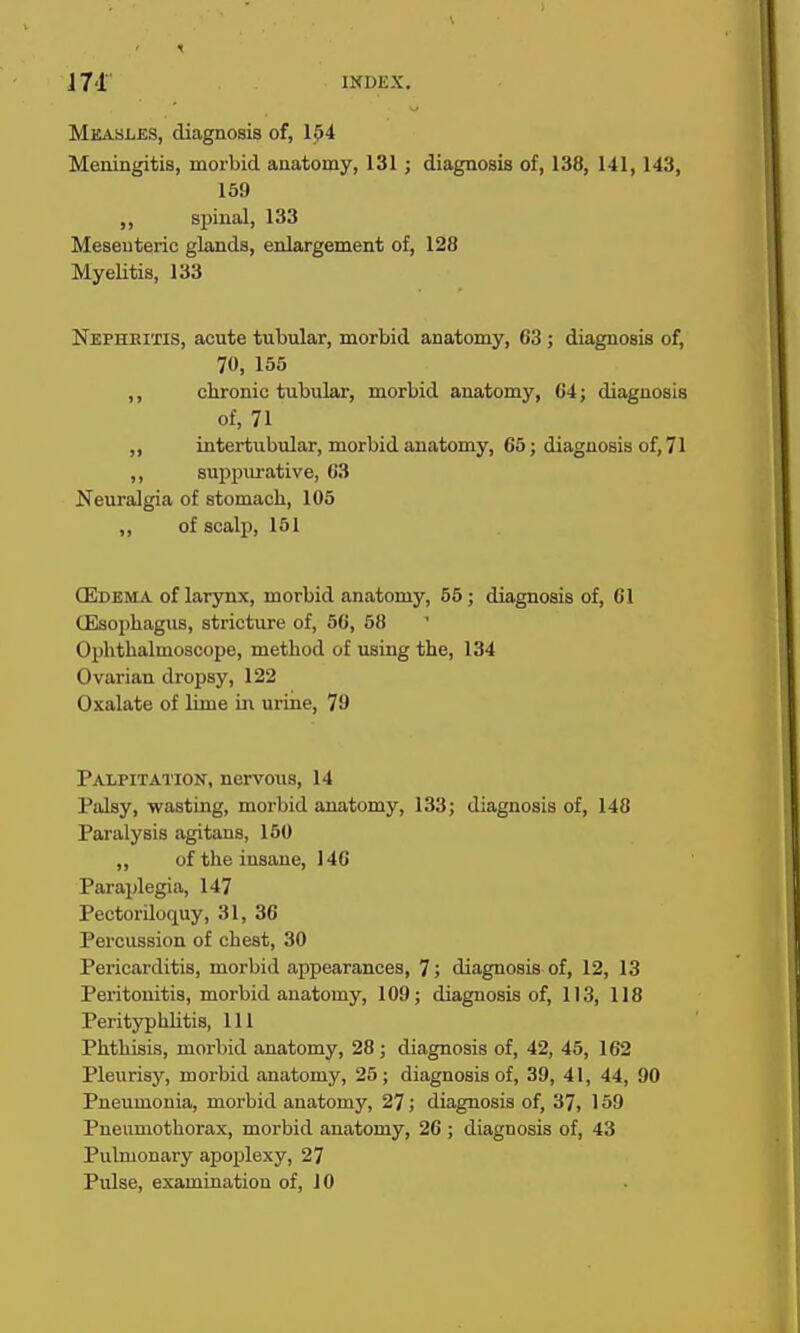 Measles, diagnosis of, 154 Meningitis, morbid anatomy, 131; diagnosis of, 138, 141, 143, 159 ,, spinal, 133 Mesenteric glands, enlargement of, 128 MyeHtis, 133 Nephritis, acute tubidar, morbid anatomy, 63 ; diagnosis of, 70, 155 chronic tubular, morbid anatomy, 04; diagnosis of, 71 intertubular, morbid anatomy, 65; diagnosis of, 71 ,, suppurative, 63 Neuralgia of stomach, 105 „ of scalp, 151 (Edema of larynx, morbid anatomy, 55; diagnosis of, 61 (Esophagus, stricture of, 56, 58 Ophthalmoscope, method of using the, 134 Ovarian dropsy, 122 Oxalate of lime ii\ urine, 70 Palpitation, nervous, 14 Palsy, wasting, morbid anatomy, 133; diagnosis of, 148 Paralysis agitans, 160 ,, of the insane, 146 Paraplegia, 147 Pectoriloquy, 31, 36 Percussion of chest, 30 Pericarditis, morbid appearances, 7; diagnosis of, 12, 13 Peritonitis, morbid anatomy, 109; diagnosis of, 113, 118 Perityphlitis, 111 Phthisis, morbid anatomy, 28 ; diagnosis of, 42, 45, 162 Pleurisy, morbid anatomy, 25; diagnosis of, 39, 41, 44, 90 Pneumonia, morbid anatomy, 27; diagnosis of, 37, 159 Pneumothorax, morbid anatomy, 26 ; diagnosis of, 43 Pulmonary apojjlexy, 27 Pulse, examination of, 10