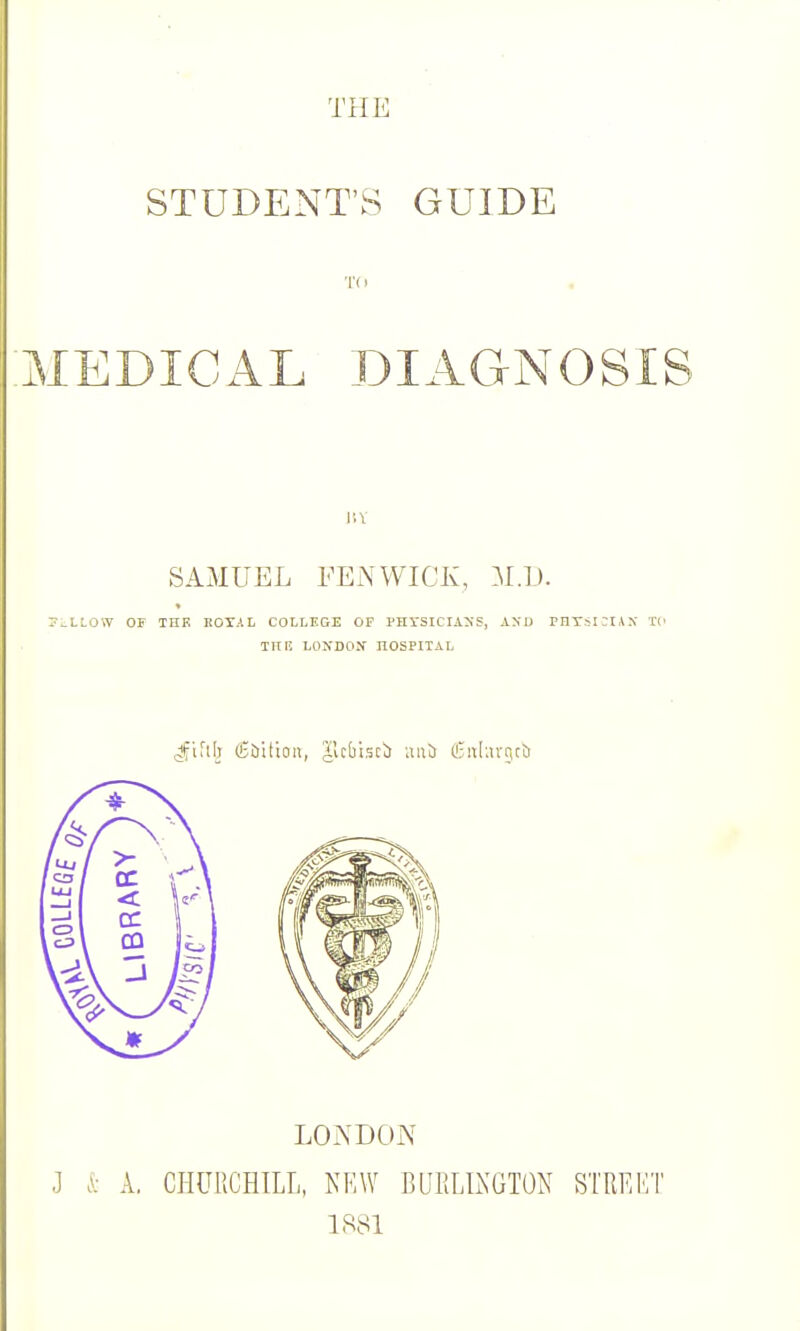 STUDENT'S GUIDE MEDICAL DIAGNOSIS SAMUEL FENWICK, M.I). ..LLOW OF THR ItOTA L COLLEGE OP PHrSICIASS, AXU PHTSICIAX TC TRF. LONDON HOSPITAL .Jfifil) (Cbitioii, ^Icfabcl) una (L-n[;uT,cb LONDON J i A, CHURCHILL, KRW BUHLLXGTON STRKET 1881
