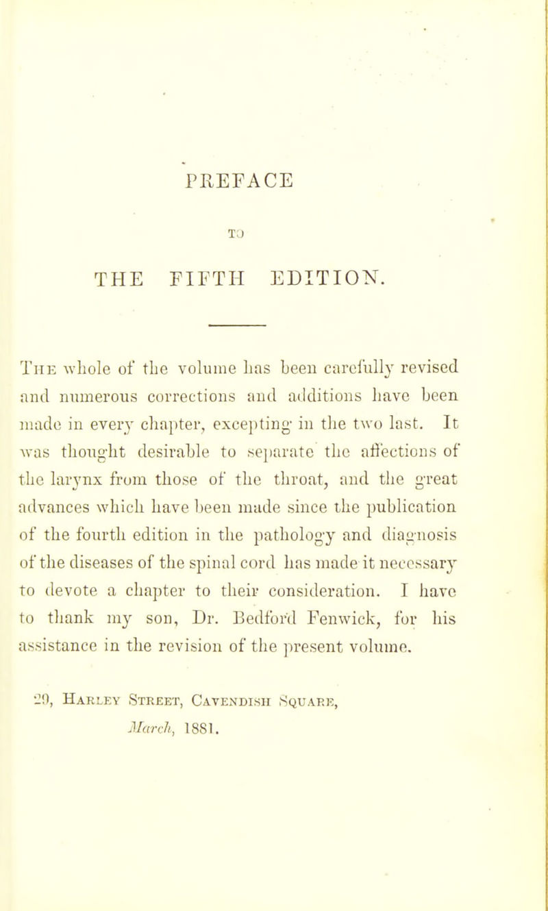 TO THE FIFTH EDITION. The whole of the volume has heen carefully revised and mimerous corrections and additions have been niade in every chapter, excepting- in the two last. It was thought desirable to separate the affections of the larynx from those of the throat, and the great advances which have heen made since the publication of the fourth edition in the pathology and diagnosis of the diseases of the spinal cord has made it necessary to devote a chapter to their consideration. I have to thank my son. Dr. Bedford Fenwick, for his assistance in the revision of the present volume. •2!), Harlky Street, Cavendish Square, March, 1881.