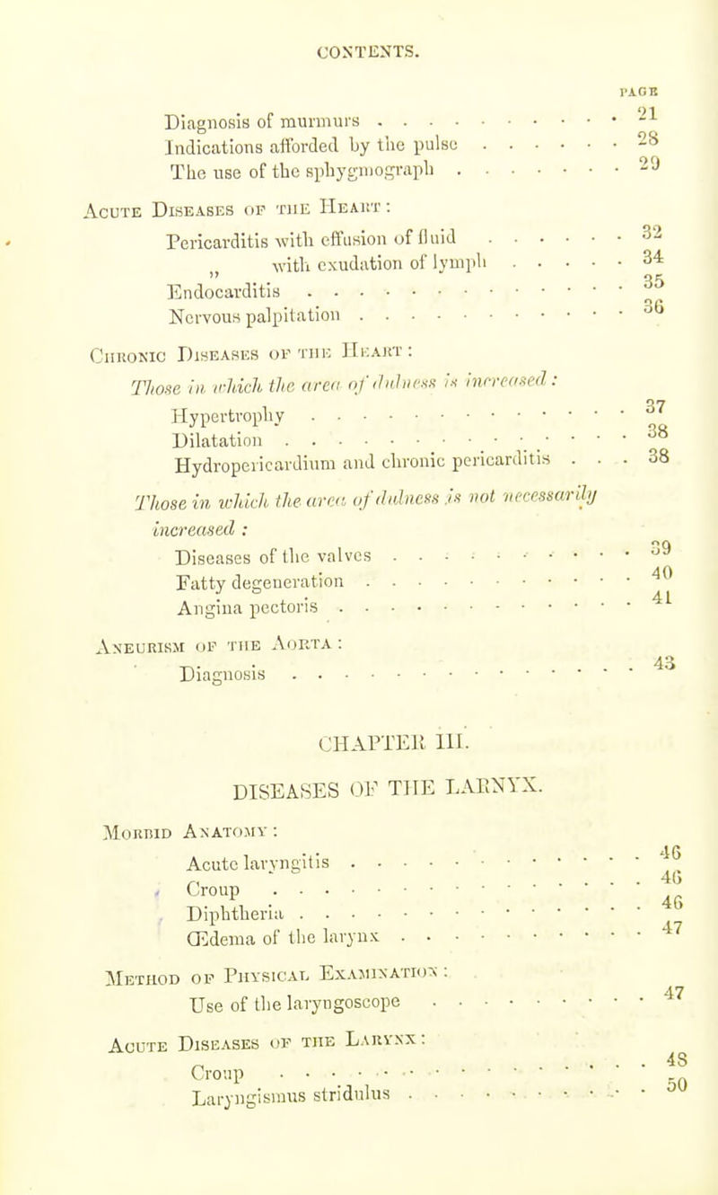 PAGB Diagnosis of murmui's Indications afforded by tiic pulse 28 The use of tbe spbygmogi-apb 29 Acute Diseases op the IIeaut : Pericarditis with effusion of 11 aid 32 with exudation of lymph 34 Endocarditis Nervous palpitation CnuoKic Diseases of the IIf.akt: Thoxe in. irMch the aren ofdnhic.iK it inrrcfrnJ: Hypertrophy Dilatation . ' Hydropericardium and chronic pericarditis ... 38 Those in which the urcc. ufdidness :is not necessarily increased : Diseases of the valves Fatty degeneration Angina pectoris Aneurism op the Aorta : Diagnosis CHAPTElt in'. DISEASES <3F THE LAENYX. MouniD Anatomy : Acute laryngitis Croup Diphtheria CEdema of the laryn.x. Method of Physical Exajunatkj^ : Use of the laryngoscope Acute Dise.\ses of the Larvxx: Croup Laryngismus stridulus 35 36 37 38 39 40 41 43 46 46 46 47 47 48 50