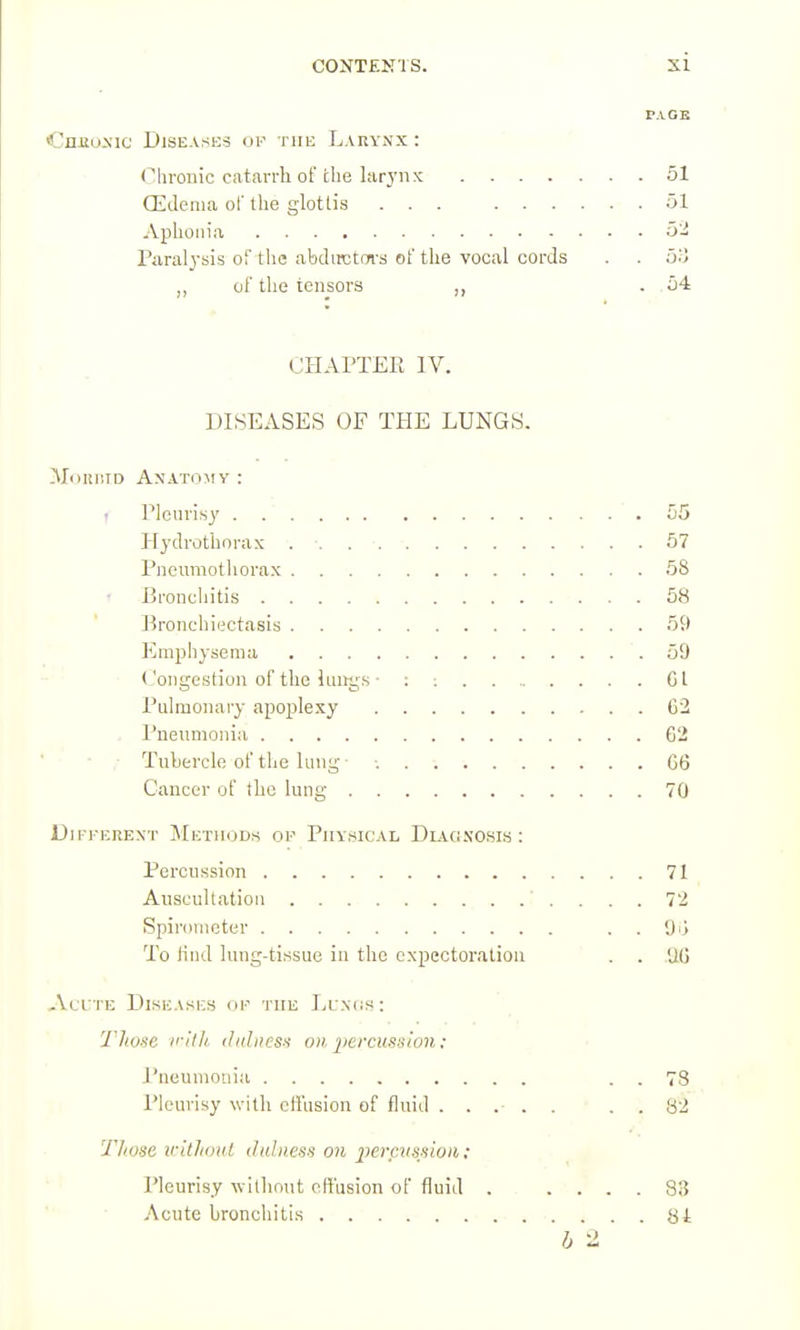 FA OB CnJEuxic Diseases of the Larynx : Clironic ciitarrh of the larynx 51 CEilenia ol' the glottis ... 51 Aphonia 52 Paralj-sis of the abdirctm's of the vocal cords . . ,, of the tensors ,, .54 CHArXEE IV. DISEASES OF THE LUNGS. ]\I<iiiiiTD Anato:mv : t riouris}' 55 Hydrothorax 57 Pneumothorax 68 t Eronchitis 58 Bronchiectasis 59 Emphysema 59 • <-'ongestion of the lungs • : Gl Pulmonary apoplexy 62 . Pneumonia 62 ■ - Tubercle of the lung 66 Cancer of tLc lung 70 Different Methods op Physical DiAfi.vosis; Percussion 71 Auscultation 72 Spirometer . . To lind lung-tissue in the expectoration . . 'AG Acute Diseases or the Lu.N(is: Those ii'ilh (lidiies'i on percussion: I'neuniouia . . 78 Pleurisy with effusion of fluid ..... . . 82 Those irlthoul iliiliiess on pevcvssioii; Pleurisy without effusion of fluid 83 Acute bronchitis 8i b 2