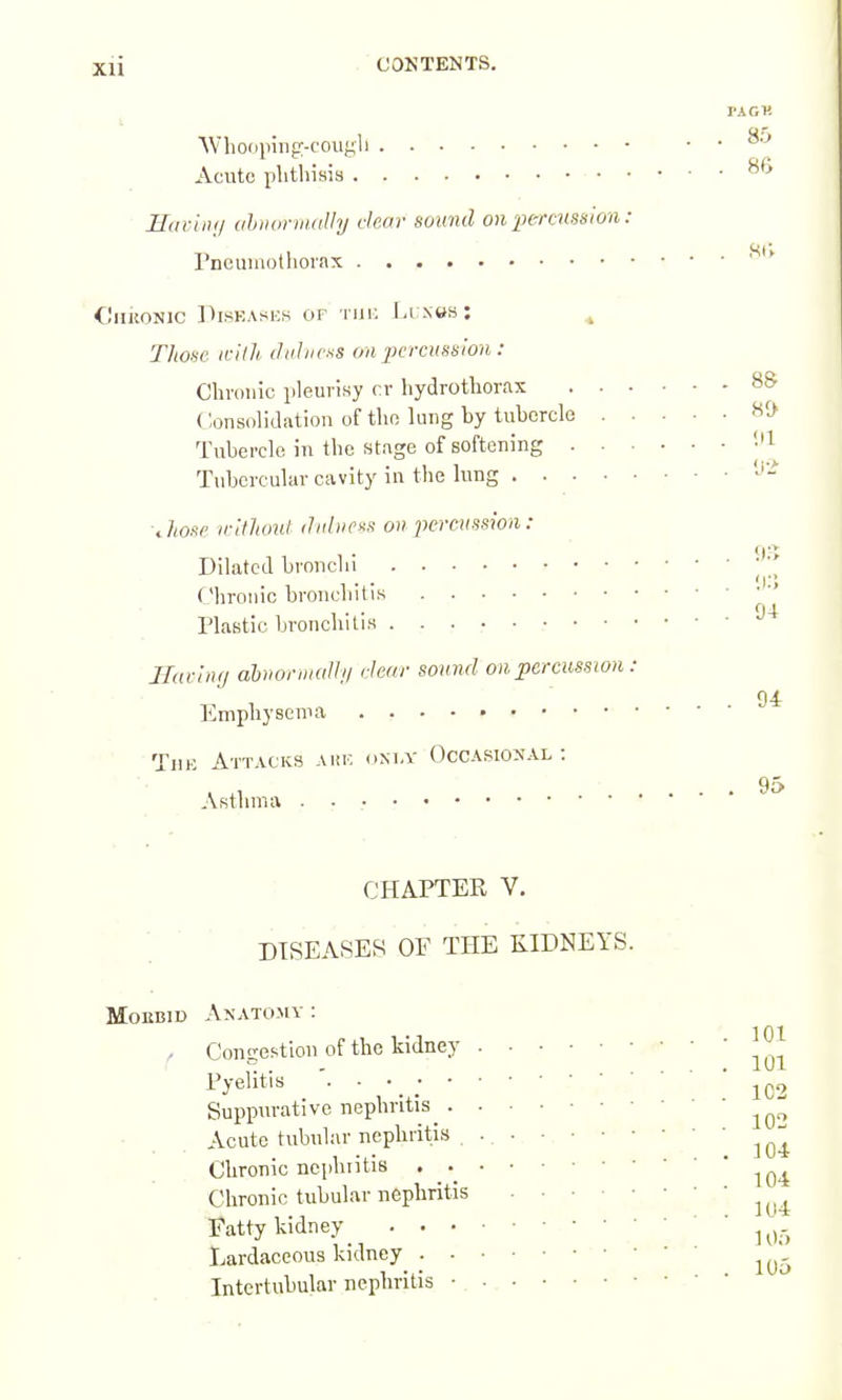 PACK AVliooping-couj^li . . Acute phtliisis ■ JJiiriii;/ ahiHirvuilhj clear sound on 'ptrrms^ion : rncumothorax * €nKONic ])isHAsi:s or thi: Li .nws: « Tliose ifllh dahicss on jjcrcussion : Cbvouic pleurisy rr hydrottorax 8& Consolidation of tho lung by tubercle Tubercle in tbo stage of softening '-'I Tubercular cavity in the lung ■Jionf ir'ilhoul ihihicxs on xiereussion : Dilated bronchi ' Chronic broncbitis Plastic bronchitis JIucln(j ahriormalln clear sound on percussion : 94 Emphysema ' Till- Attacks Aitr, (ini.v Occasional: • Astlnua ''^ CHAPTER V. DISEASES OF THE KIDNEYS. r MoEBiD Anatomy : Congestion of the kidney Pyelitis '. ■ • _ ; • Suppurative nephritis . Acute tubular nephritis Chronic nci)lniti8 . . Chronic tubular nephritis Fatty kidney . • • Lardaceous kidney . • Intertubular nephritis •. 101 101 1C2 102 104- 104 104 ] Of) 105