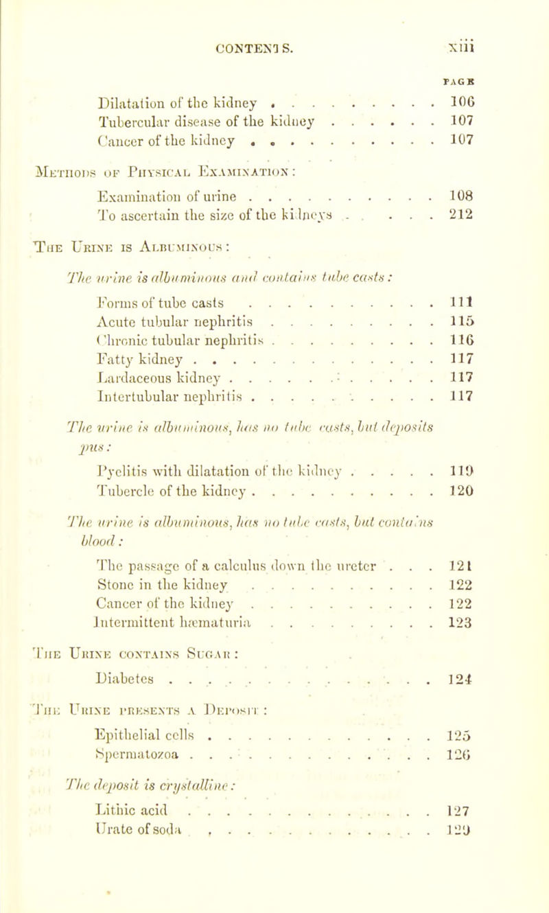 TAGB Dilatation of the kidney 106 Tubercular disease of the kidney 107 Cancer of the kidney 107 Methods Piiysicai, Examination : Examination of urine 108 To ascertain the size of the ki lneys . ... 212 The Urfn']': is ALniMixous: y7ic tirlne is aJhiimiiions and coii.tainK tii,hi> caatu: Forms of tube casts Ill Acute tubular nephritis 115 Chronic tubular nephritis 116 Fatty kidney 117 Lardaceous kidney • 117 Intertubular nephritis 117 Tlic urine l-t (tlbinniiio'in^ h/i.^ lui fnlic ixi-itn, hiil dfjiosits Pyelitis with dilatation of tlie kidney ..... 119 Tubercle of the kidney 120 'Jlic urine is albtiniinoHS, has no hiLc iv/.s'/.s', but conuiins blood: The passage of a calculus down the ureter . . . 121 Stone in the kidney 122 Cancer of the kidne}' 122 Intermittent h.'ematnria 123 The UiiiXE coxtaixs Sugah: Diabetes . . . . . . .... . . 124 'Jin; UuiXE I'RKSEXTS A DETdSlT : . . Epithelial cells 125 • I [Sjiernuitozoa . . .• ' . . . . . 126 T/ie deposit is crystcdllne : Lithic acid 127 Urate of sod^i 12'J