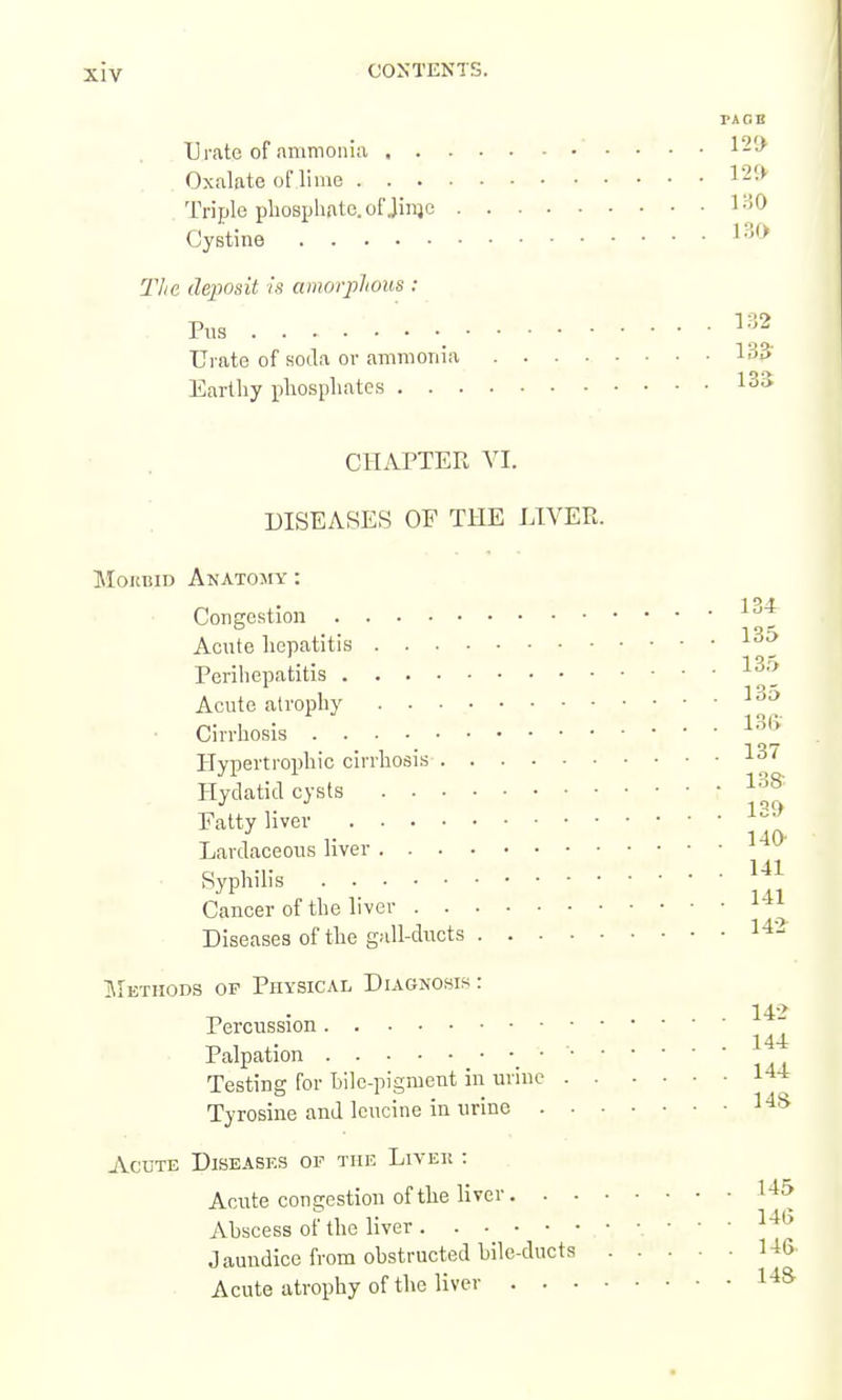 PACE Urate of ammonia 120 Oxalate oflime 120 Triple phosphate, of Jinjo l-'^O Cystine The deposit is amorplious : Pus ^-^^ Urate of soila or ammonia 135' Earthy phosphate.s 135 CHAPTER VI. DISEASES OF THE LIVER. MoKBiD Anatomy : 1 OA Congestion '^ Acute hepatitis ^^5 Perihepatitis ^^5 Acute atrophy ^^'^ ■ Cirrhosis Hypertrophic cirrhosis 1-37 Hydatid cysts Fatty liver Lardaceous liver ^ SypWi's Cancer of the liver Diseases of the gall-ducts 1-^- IMethods of Physical Diagnosis : 14-> Percussion Palpation _ • Testing for Lile-pigment in urine I'l-l Tyrosine and leucine in urine l^S Acute Diseases op the Livek : Acute congestion of the liver 1^^ Ahscess of the liver 14b Jaundice from obstructed hile-ducta UG Acute atrophy of the liver l^S