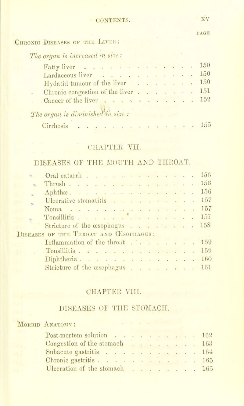 CiiROXiG Diseases of tiik Liyki; ; Tiic orrjaii is iiicrcancd in s/.:c': Fatly liver ^50 Lardaceous liver l^jO Hydatid tumour of the liver 150 Chronic congestion of the liver 151 . Cancer of the livci- 152 The orfjan is (IiiiiiiiisItc(Piii s!::c : Cirrhosis , 15o ('HAITER VII. DISEASES OF THI': iloFTH AND THEOAT. Oral catarrh 150 V Thrush 15G , Aphtha; 156 ^ Ulcerative stomatitis 157 Noma 157 Tonsillitis ' 157 Stricture of the oesophagus 158 Dlseases of the Tiiriiat and QCs(ii'iiai:us ; Inflammation of the throat 159 Tonsillitis 15tl Diphtheria KiO Stricture of the a'sopiiagus 1(11 CHAPTEl! VIII. DISKASES OF 'J'HE STOMACH. MoKMD Anatomy : Post-mortem solution 162 Congestion of the stomach IGiJ Subacute gastritis Kj-t Chronic gastritis 165 Ulceration of the stomach 1(35