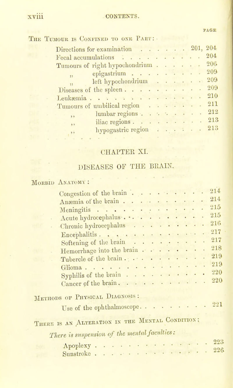PAGE The Tumouu is Confined to onk Part: Directions for examination 201, 204 Fecal accumulations 204 Tumours of riglit liypochondrium 20l> „ epigastrium 209 „ left hypocliondrium 209 Diseases of tlic spleen 209 ]jeuka3mia 210 Tumours of umbilical region 211 lumbar regions . . •. ■ 212 ,, iliac regions hypogastric region . . . • • • 21;) CHAPTER XI. DISEASES OF THE BRAIN. MoEBXu Anatomy : Congestion of tbe brain Ansemia of the brain Meningitis • ■ • Acute hydrocephalus . • (I'hronic hydrocephalus Encephalitis Softening of the brain Hemorrhage into the braiu .... Tubercle of the brain ... . • • Glioma Syphilis of tlie braiu Cancer of the brain METHons OF Physical Diagnosis : Use of the ophthalmoscope There is an Alteration in the Mental Condition : There is sus2:>ension of the mental faculties: . . 214 . . 214 , . 215 . . 215 . . 21G . . 217 . . 217 . . 218 . . 219 . . 219 . . 220 . . 220