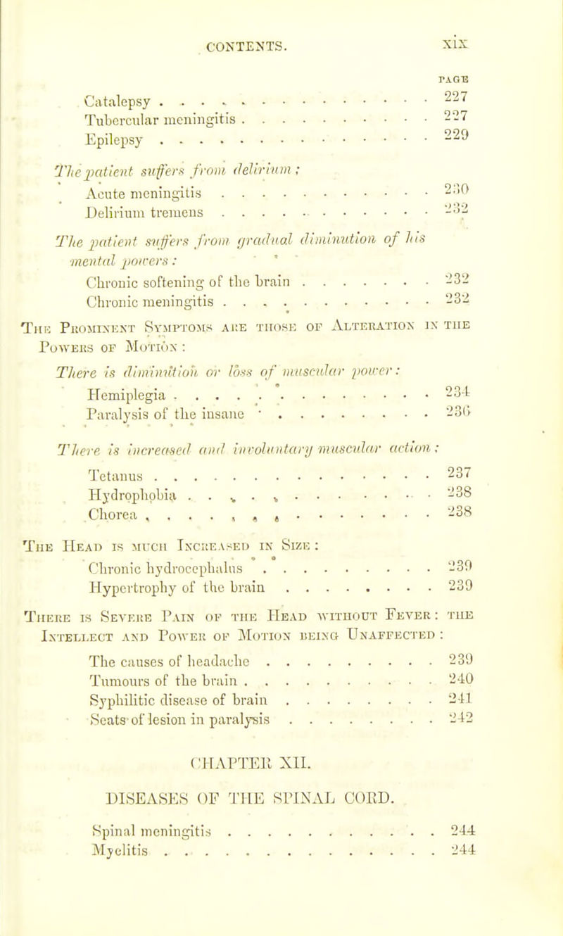 TAOB Catalepsy 227 Tubercul.ar meningitis 227 Epilejisy . . 229 The patient suffers from delir!inn ; Acute meningitis ; . . 2.^>0 Delirium tremens ->J.- The iiatient svfer,<! from gradual diminution of his ■mental j'oicers: Chronic softening of the brain -32 Chronic meningitis 232 TiiK Projiixknt Symptoms ai;e tikif^e of Alteration ix the PuWEHS OF M(.)Tl6x : There is diinliuitioh or loss of nitiscidar i>oircr: Hemiplegia 2.j-t Paralysis of the insane ' 23(i There is increased and inroUnitary musadar (idicm; Tetanus . 237 Plydrophobia . . v ■ » ■ -38 Chorea 238 The Head is much Inckeaseu in Size : Chronic hydrocephalus 239 Hypertrophy of the brain 239 There is Sevej!E Pain of the Head -without Fever : the Intellect and Power of Motion being Unaffected : The causes of headache 239 Tumours of the brain .•■ . ■ 240 Syphilitic disease of brain 241 .Seats of lesion in paralysis 242 CHAPTER XII. DISEASES OF U'HE SPINAL CORD. Spinal meningitis 244 Myelitis 244