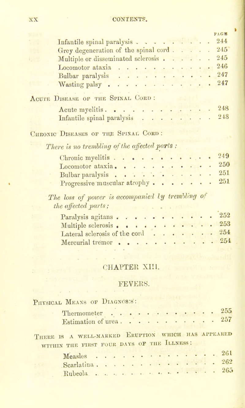 KX CONTENTS. I PAGB Infantile spinal paralysis 244 Grey degeneration of the spinal cord 245 '. Multiple or disseminated sclerosis 245 Locomotor ataxia 246 Bulbar paralysis 247 Wasting palsy 247 Acute Disease op the Spinal (Joiti> : Acute myelitis 248 Infantile spinal paralysis 248 CuRONic Diseases op tiie Simsat, Cokd : There is no tremUhig of tJie affected parts ; Chronic myelitis -^9 Locomotor ataxia 250 Bulbar paralysis 251 Progressive muscular atrophy . 251 The loss of power is accompanied ly tremhling of the affected parts; ... Paralysis agitans 252 Multiple sclerosis . « 253 Lateral sclerosis of the cor J 2o4 Mercurial tremor 254 CHAPTER XIII. FEVEKS. PiiTSiCAL Means of Diagnos:s: Thermometer 255 Estimation of urea 257 There la a welloiarked Eruption which has appeaked ■WITHIN THE PIRST FOUR DAYS OP rilB IlLNESS : Measles ^''^^ Scarlatina -^'^