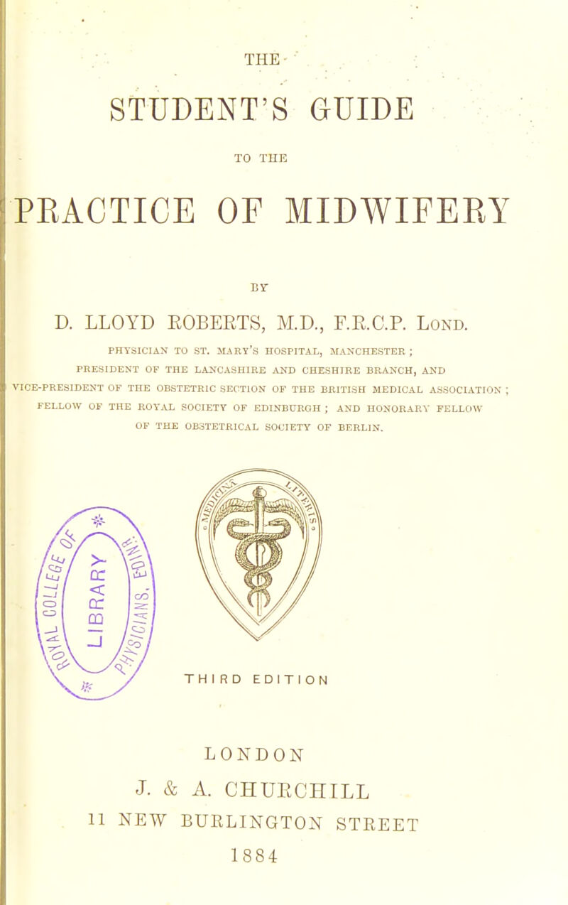 THE ■: STUDENT'S GUIDE TO THE PEACTICE OF MIDWIFERY D. LLOYD KOBERTS, M.D., F.R.C.P. Lond. PHYSICIAN TO ST. MARY'S HOSPITAL, MANCHESTER ; PRESIDENT OF THE LANCASHIRE AUD CHESHIRE BRANCH, AND VICE-PRESIDENT OF THE OBSTETRIC SECTION OF THE BRITISH MEDICAL ASSOCIATION ; FELLOW OF THE ROYAL SOCIETY OF EDINBURGH ; AND HONORARY FELLOW OF THE OBSTETRICAL SOCIETY OF BERLIN. THIRD EDITION LONDON J. & A. CHUECHILL 11 NEW BUELINGTON STEEET 1884