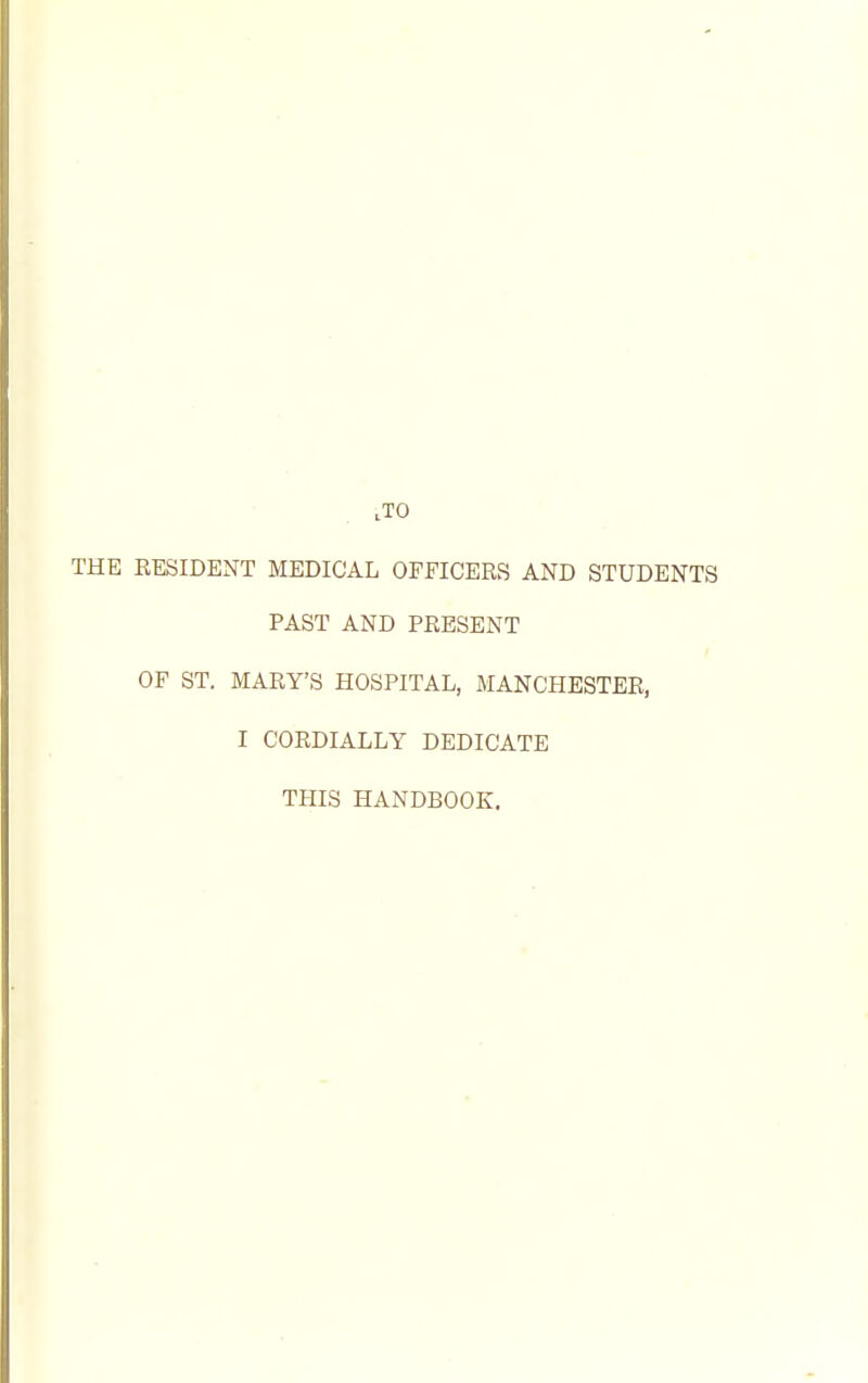 ,T0 THE RESIDENT MEDICAL OFFICERS AND STUDENTS PAST AND PRESENT OF ST. MARY'S HOSPITAL, MANCHESTER, I CORDIALLY DEDICATE THIS HANDBOOK.